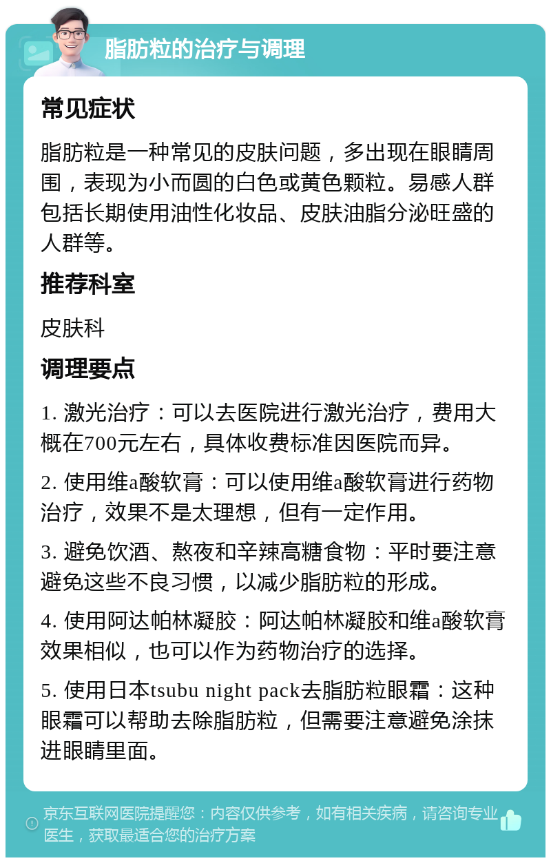 脂肪粒的治疗与调理 常见症状 脂肪粒是一种常见的皮肤问题，多出现在眼睛周围，表现为小而圆的白色或黄色颗粒。易感人群包括长期使用油性化妆品、皮肤油脂分泌旺盛的人群等。 推荐科室 皮肤科 调理要点 1. 激光治疗：可以去医院进行激光治疗，费用大概在700元左右，具体收费标准因医院而异。 2. 使用维a酸软膏：可以使用维a酸软膏进行药物治疗，效果不是太理想，但有一定作用。 3. 避免饮酒、熬夜和辛辣高糖食物：平时要注意避免这些不良习惯，以减少脂肪粒的形成。 4. 使用阿达帕林凝胶：阿达帕林凝胶和维a酸软膏效果相似，也可以作为药物治疗的选择。 5. 使用日本tsubu night pack去脂肪粒眼霜：这种眼霜可以帮助去除脂肪粒，但需要注意避免涂抹进眼睛里面。