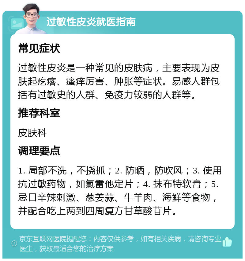 过敏性皮炎就医指南 常见症状 过敏性皮炎是一种常见的皮肤病，主要表现为皮肤起疙瘩、瘙痒厉害、肿胀等症状。易感人群包括有过敏史的人群、免疫力较弱的人群等。 推荐科室 皮肤科 调理要点 1. 局部不洗，不挠抓；2. 防晒，防吹风；3. 使用抗过敏药物，如氯雷他定片；4. 抹布特软膏；5. 忌口辛辣刺激、葱姜蒜、牛羊肉、海鲜等食物，并配合吃上两到四周复方甘草酸苷片。