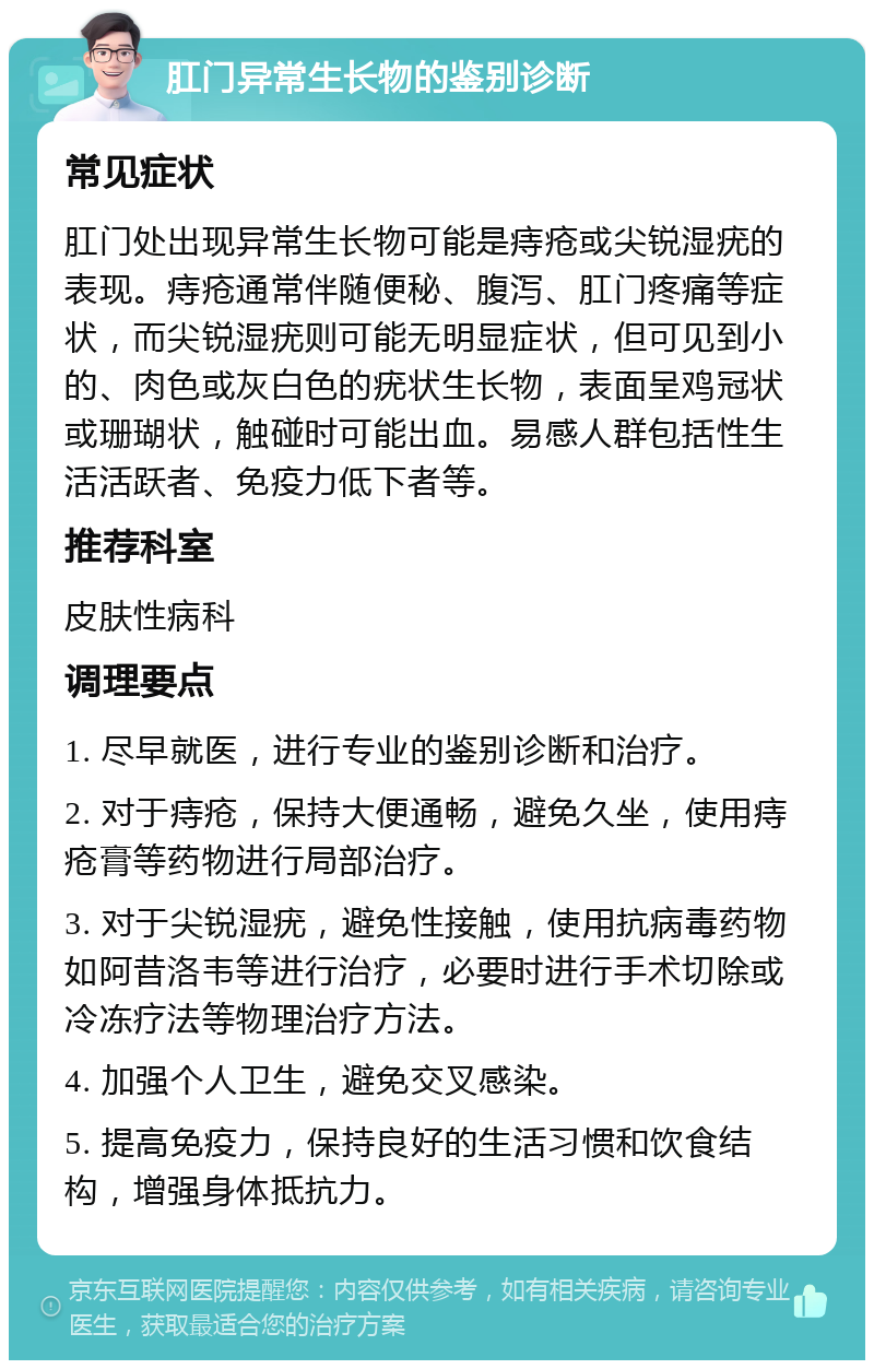 肛门异常生长物的鉴别诊断 常见症状 肛门处出现异常生长物可能是痔疮或尖锐湿疣的表现。痔疮通常伴随便秘、腹泻、肛门疼痛等症状，而尖锐湿疣则可能无明显症状，但可见到小的、肉色或灰白色的疣状生长物，表面呈鸡冠状或珊瑚状，触碰时可能出血。易感人群包括性生活活跃者、免疫力低下者等。 推荐科室 皮肤性病科 调理要点 1. 尽早就医，进行专业的鉴别诊断和治疗。 2. 对于痔疮，保持大便通畅，避免久坐，使用痔疮膏等药物进行局部治疗。 3. 对于尖锐湿疣，避免性接触，使用抗病毒药物如阿昔洛韦等进行治疗，必要时进行手术切除或冷冻疗法等物理治疗方法。 4. 加强个人卫生，避免交叉感染。 5. 提高免疫力，保持良好的生活习惯和饮食结构，增强身体抵抗力。