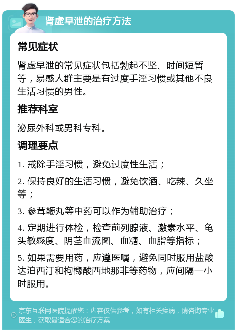 肾虚早泄的治疗方法 常见症状 肾虚早泄的常见症状包括勃起不坚、时间短暂等，易感人群主要是有过度手淫习惯或其他不良生活习惯的男性。 推荐科室 泌尿外科或男科专科。 调理要点 1. 戒除手淫习惯，避免过度性生活； 2. 保持良好的生活习惯，避免饮酒、吃辣、久坐等； 3. 参茸鞭丸等中药可以作为辅助治疗； 4. 定期进行体检，检查前列腺液、激素水平、龟头敏感度、阴茎血流图、血糖、血脂等指标； 5. 如果需要用药，应遵医嘱，避免同时服用盐酸达泊西汀和枸橼酸西地那非等药物，应间隔一小时服用。