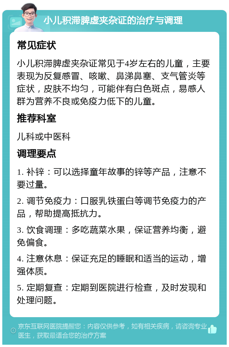 小儿积滞脾虚夹杂证的治疗与调理 常见症状 小儿积滞脾虚夹杂证常见于4岁左右的儿童，主要表现为反复感冒、咳嗽、鼻涕鼻塞、支气管炎等症状，皮肤不均匀，可能伴有白色斑点，易感人群为营养不良或免疫力低下的儿童。 推荐科室 儿科或中医科 调理要点 1. 补锌：可以选择童年故事的锌等产品，注意不要过量。 2. 调节免疫力：口服乳铁蛋白等调节免疫力的产品，帮助提高抵抗力。 3. 饮食调理：多吃蔬菜水果，保证营养均衡，避免偏食。 4. 注意休息：保证充足的睡眠和适当的运动，增强体质。 5. 定期复查：定期到医院进行检查，及时发现和处理问题。