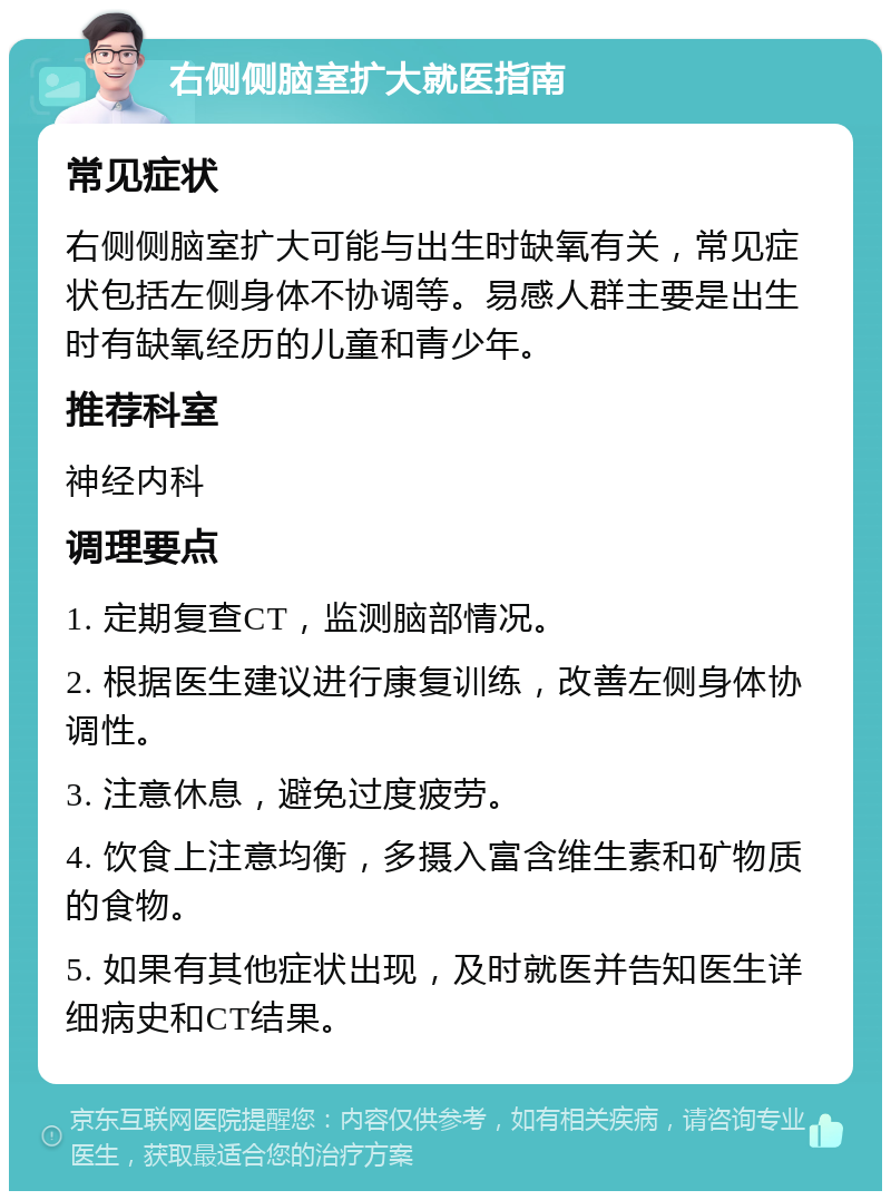 右侧侧脑室扩大就医指南 常见症状 右侧侧脑室扩大可能与出生时缺氧有关，常见症状包括左侧身体不协调等。易感人群主要是出生时有缺氧经历的儿童和青少年。 推荐科室 神经内科 调理要点 1. 定期复查CT，监测脑部情况。 2. 根据医生建议进行康复训练，改善左侧身体协调性。 3. 注意休息，避免过度疲劳。 4. 饮食上注意均衡，多摄入富含维生素和矿物质的食物。 5. 如果有其他症状出现，及时就医并告知医生详细病史和CT结果。