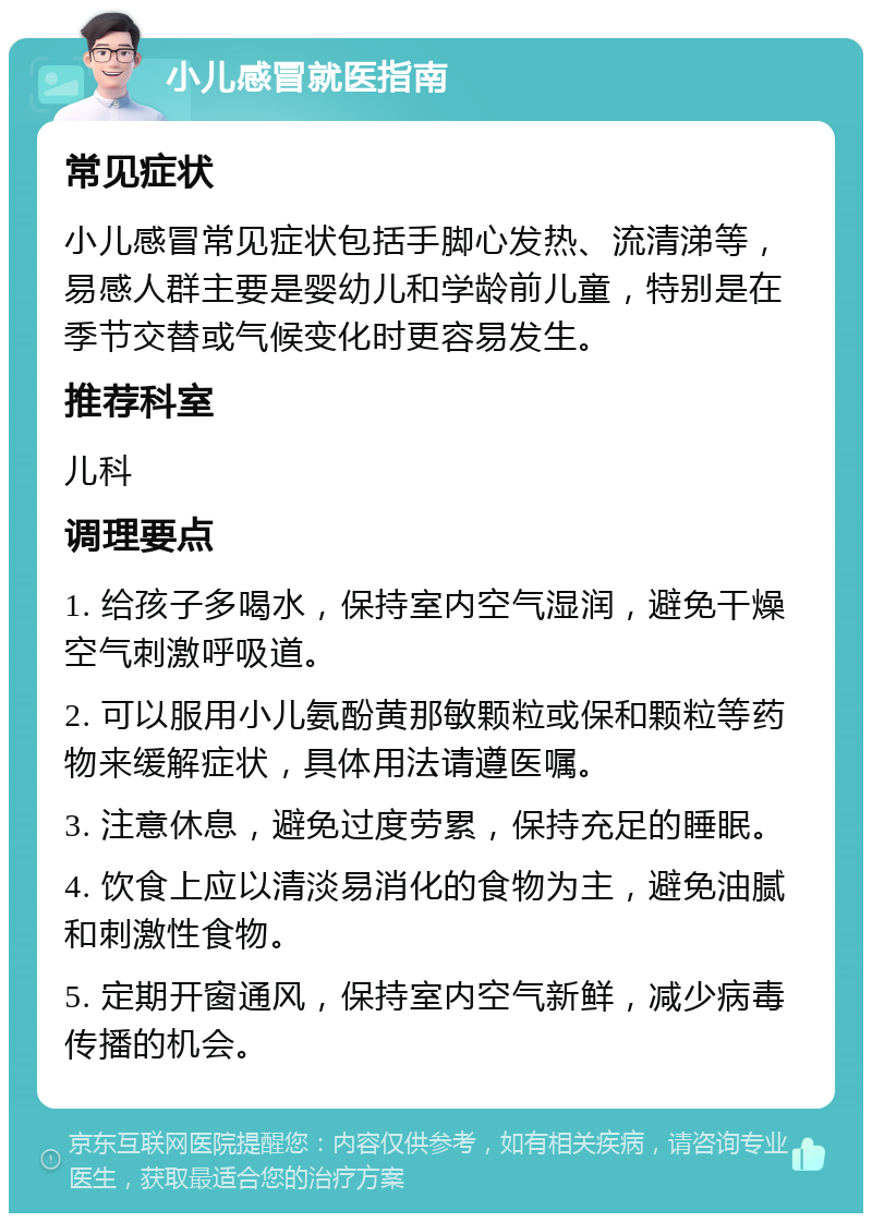 小儿感冒就医指南 常见症状 小儿感冒常见症状包括手脚心发热、流清涕等，易感人群主要是婴幼儿和学龄前儿童，特别是在季节交替或气候变化时更容易发生。 推荐科室 儿科 调理要点 1. 给孩子多喝水，保持室内空气湿润，避免干燥空气刺激呼吸道。 2. 可以服用小儿氨酚黄那敏颗粒或保和颗粒等药物来缓解症状，具体用法请遵医嘱。 3. 注意休息，避免过度劳累，保持充足的睡眠。 4. 饮食上应以清淡易消化的食物为主，避免油腻和刺激性食物。 5. 定期开窗通风，保持室内空气新鲜，减少病毒传播的机会。