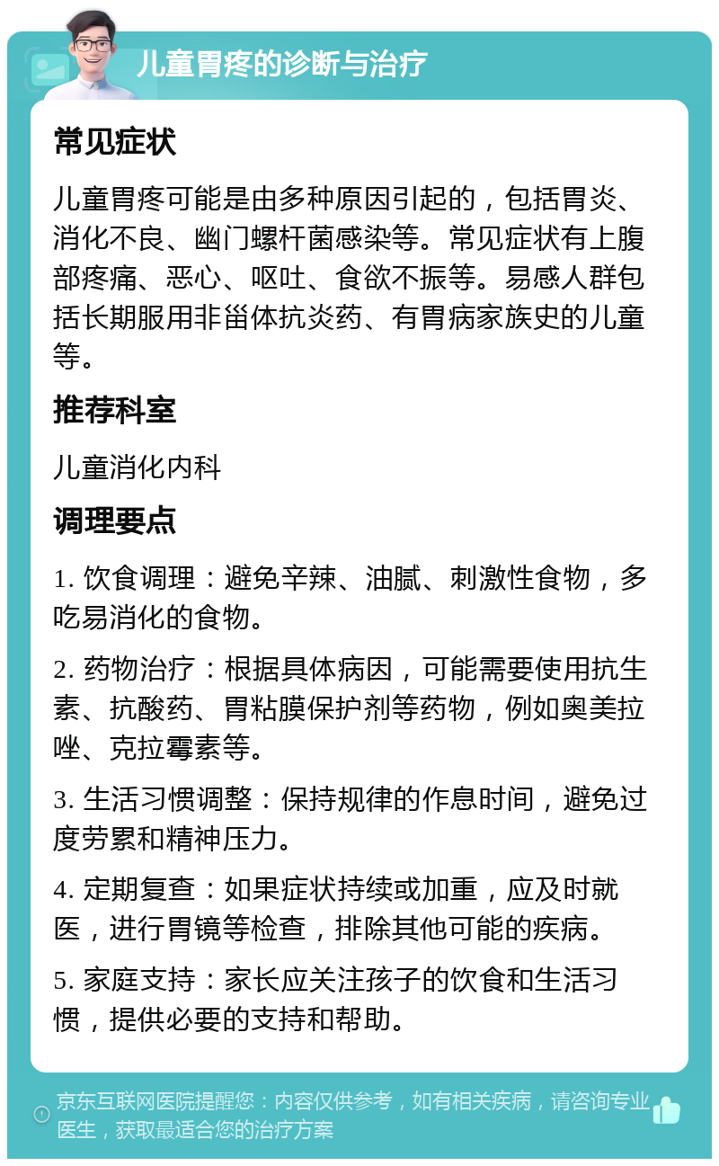 儿童胃疼的诊断与治疗 常见症状 儿童胃疼可能是由多种原因引起的，包括胃炎、消化不良、幽门螺杆菌感染等。常见症状有上腹部疼痛、恶心、呕吐、食欲不振等。易感人群包括长期服用非甾体抗炎药、有胃病家族史的儿童等。 推荐科室 儿童消化内科 调理要点 1. 饮食调理：避免辛辣、油腻、刺激性食物，多吃易消化的食物。 2. 药物治疗：根据具体病因，可能需要使用抗生素、抗酸药、胃粘膜保护剂等药物，例如奥美拉唑、克拉霉素等。 3. 生活习惯调整：保持规律的作息时间，避免过度劳累和精神压力。 4. 定期复查：如果症状持续或加重，应及时就医，进行胃镜等检查，排除其他可能的疾病。 5. 家庭支持：家长应关注孩子的饮食和生活习惯，提供必要的支持和帮助。