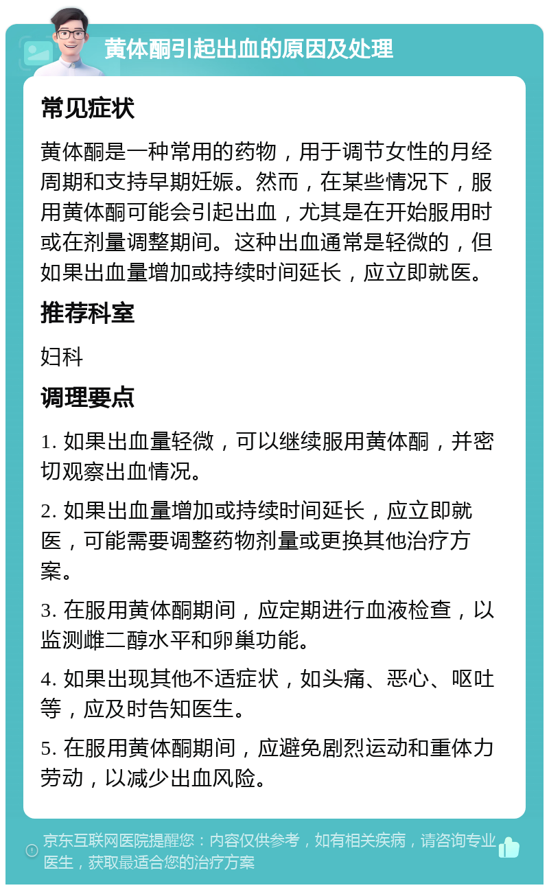 黄体酮引起出血的原因及处理 常见症状 黄体酮是一种常用的药物，用于调节女性的月经周期和支持早期妊娠。然而，在某些情况下，服用黄体酮可能会引起出血，尤其是在开始服用时或在剂量调整期间。这种出血通常是轻微的，但如果出血量增加或持续时间延长，应立即就医。 推荐科室 妇科 调理要点 1. 如果出血量轻微，可以继续服用黄体酮，并密切观察出血情况。 2. 如果出血量增加或持续时间延长，应立即就医，可能需要调整药物剂量或更换其他治疗方案。 3. 在服用黄体酮期间，应定期进行血液检查，以监测雌二醇水平和卵巢功能。 4. 如果出现其他不适症状，如头痛、恶心、呕吐等，应及时告知医生。 5. 在服用黄体酮期间，应避免剧烈运动和重体力劳动，以减少出血风险。