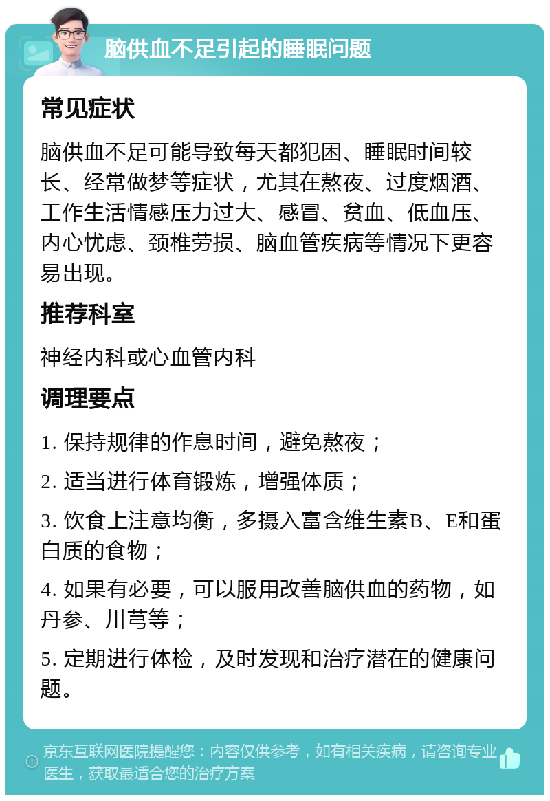 脑供血不足引起的睡眠问题 常见症状 脑供血不足可能导致每天都犯困、睡眠时间较长、经常做梦等症状，尤其在熬夜、过度烟酒、工作生活情感压力过大、感冒、贫血、低血压、内心忧虑、颈椎劳损、脑血管疾病等情况下更容易出现。 推荐科室 神经内科或心血管内科 调理要点 1. 保持规律的作息时间，避免熬夜； 2. 适当进行体育锻炼，增强体质； 3. 饮食上注意均衡，多摄入富含维生素B、E和蛋白质的食物； 4. 如果有必要，可以服用改善脑供血的药物，如丹参、川芎等； 5. 定期进行体检，及时发现和治疗潜在的健康问题。