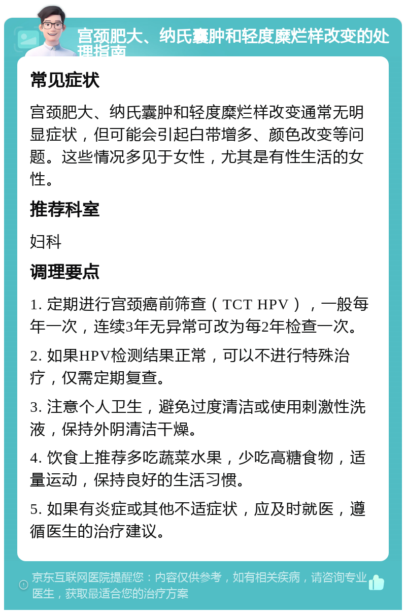 宫颈肥大、纳氏囊肿和轻度糜烂样改变的处理指南 常见症状 宫颈肥大、纳氏囊肿和轻度糜烂样改变通常无明显症状，但可能会引起白带增多、颜色改变等问题。这些情况多见于女性，尤其是有性生活的女性。 推荐科室 妇科 调理要点 1. 定期进行宫颈癌前筛查（TCT HPV），一般每年一次，连续3年无异常可改为每2年检查一次。 2. 如果HPV检测结果正常，可以不进行特殊治疗，仅需定期复查。 3. 注意个人卫生，避免过度清洁或使用刺激性洗液，保持外阴清洁干燥。 4. 饮食上推荐多吃蔬菜水果，少吃高糖食物，适量运动，保持良好的生活习惯。 5. 如果有炎症或其他不适症状，应及时就医，遵循医生的治疗建议。