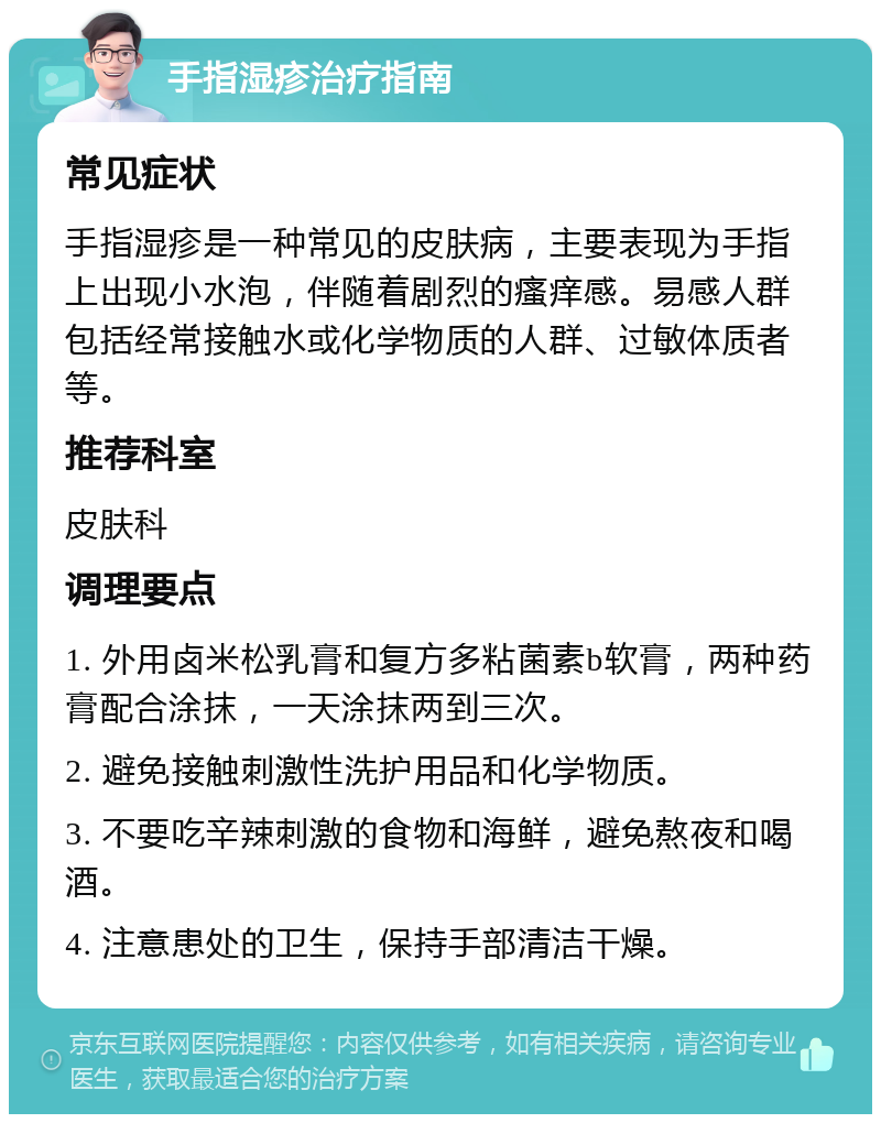 手指湿疹治疗指南 常见症状 手指湿疹是一种常见的皮肤病，主要表现为手指上出现小水泡，伴随着剧烈的瘙痒感。易感人群包括经常接触水或化学物质的人群、过敏体质者等。 推荐科室 皮肤科 调理要点 1. 外用卤米松乳膏和复方多粘菌素b软膏，两种药膏配合涂抹，一天涂抹两到三次。 2. 避免接触刺激性洗护用品和化学物质。 3. 不要吃辛辣刺激的食物和海鲜，避免熬夜和喝酒。 4. 注意患处的卫生，保持手部清洁干燥。