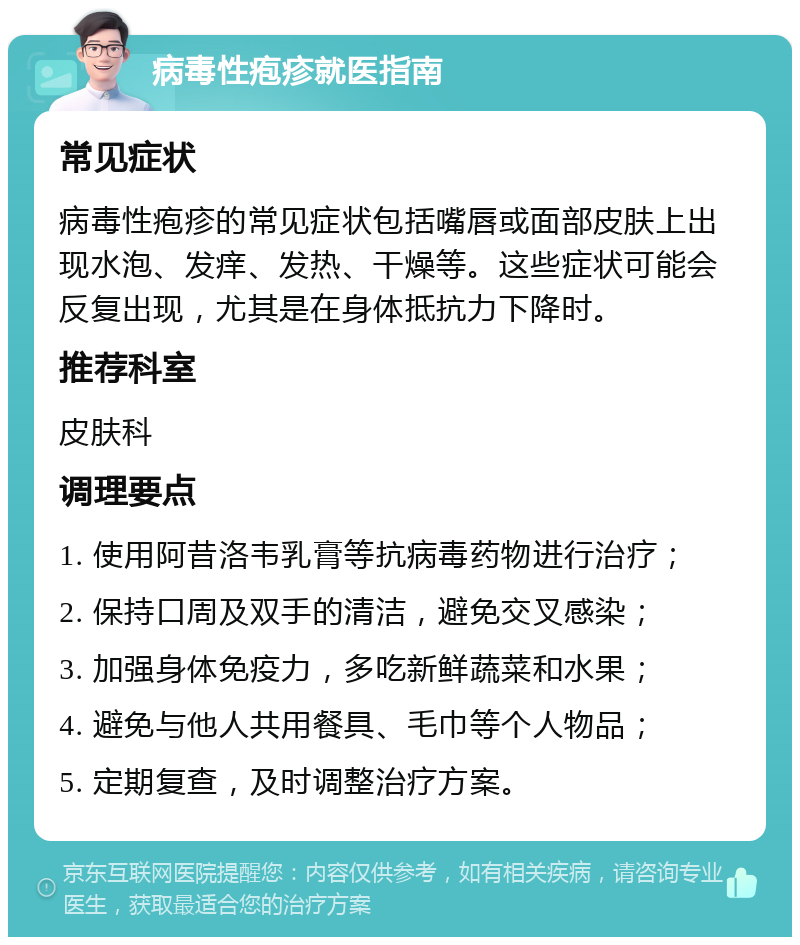 病毒性疱疹就医指南 常见症状 病毒性疱疹的常见症状包括嘴唇或面部皮肤上出现水泡、发痒、发热、干燥等。这些症状可能会反复出现，尤其是在身体抵抗力下降时。 推荐科室 皮肤科 调理要点 1. 使用阿昔洛韦乳膏等抗病毒药物进行治疗； 2. 保持口周及双手的清洁，避免交叉感染； 3. 加强身体免疫力，多吃新鲜蔬菜和水果； 4. 避免与他人共用餐具、毛巾等个人物品； 5. 定期复查，及时调整治疗方案。