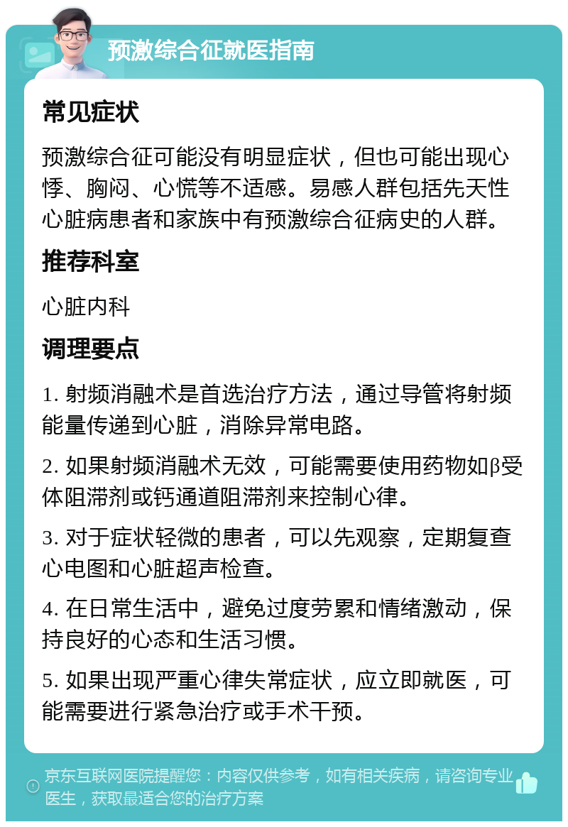 预激综合征就医指南 常见症状 预激综合征可能没有明显症状，但也可能出现心悸、胸闷、心慌等不适感。易感人群包括先天性心脏病患者和家族中有预激综合征病史的人群。 推荐科室 心脏内科 调理要点 1. 射频消融术是首选治疗方法，通过导管将射频能量传递到心脏，消除异常电路。 2. 如果射频消融术无效，可能需要使用药物如β受体阻滞剂或钙通道阻滞剂来控制心律。 3. 对于症状轻微的患者，可以先观察，定期复查心电图和心脏超声检查。 4. 在日常生活中，避免过度劳累和情绪激动，保持良好的心态和生活习惯。 5. 如果出现严重心律失常症状，应立即就医，可能需要进行紧急治疗或手术干预。