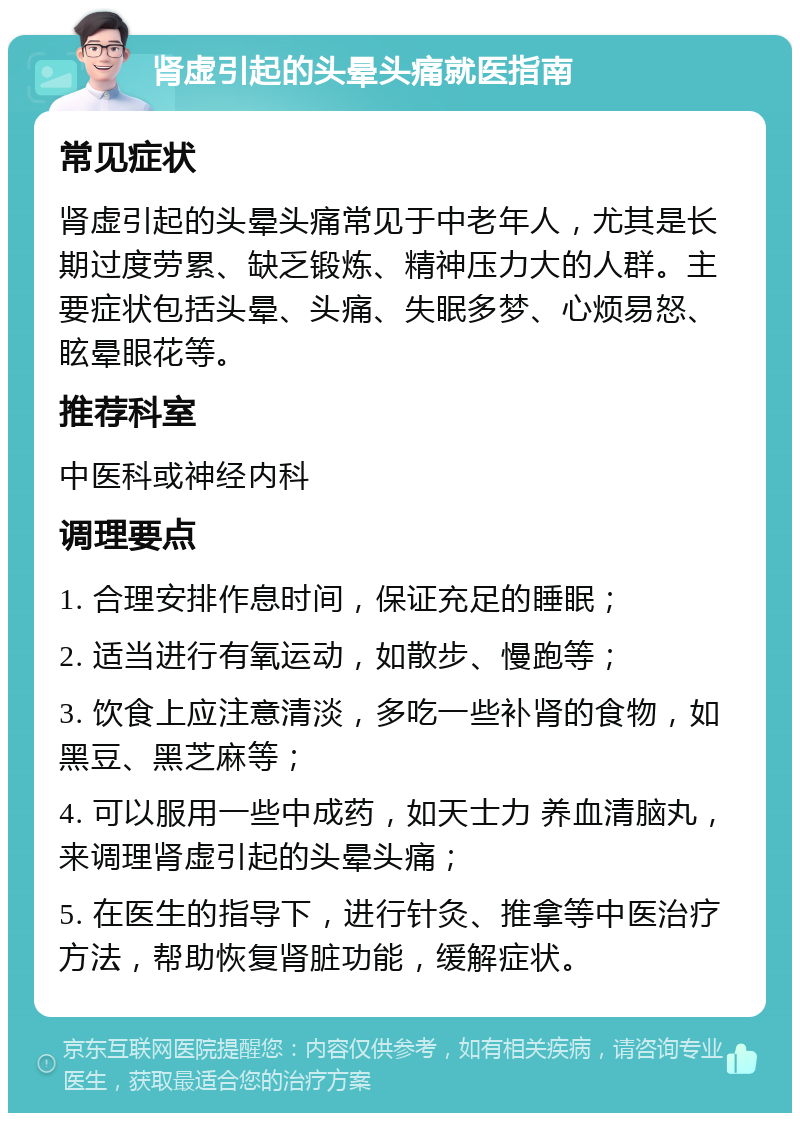 肾虚引起的头晕头痛就医指南 常见症状 肾虚引起的头晕头痛常见于中老年人，尤其是长期过度劳累、缺乏锻炼、精神压力大的人群。主要症状包括头晕、头痛、失眠多梦、心烦易怒、眩晕眼花等。 推荐科室 中医科或神经内科 调理要点 1. 合理安排作息时间，保证充足的睡眠； 2. 适当进行有氧运动，如散步、慢跑等； 3. 饮食上应注意清淡，多吃一些补肾的食物，如黑豆、黑芝麻等； 4. 可以服用一些中成药，如天士力 养血清脑丸，来调理肾虚引起的头晕头痛； 5. 在医生的指导下，进行针灸、推拿等中医治疗方法，帮助恢复肾脏功能，缓解症状。