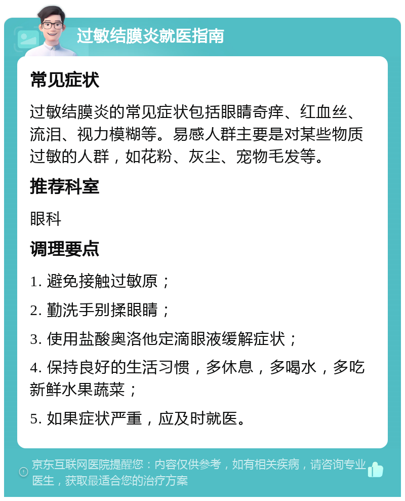 过敏结膜炎就医指南 常见症状 过敏结膜炎的常见症状包括眼睛奇痒、红血丝、流泪、视力模糊等。易感人群主要是对某些物质过敏的人群，如花粉、灰尘、宠物毛发等。 推荐科室 眼科 调理要点 1. 避免接触过敏原； 2. 勤洗手别揉眼睛； 3. 使用盐酸奥洛他定滴眼液缓解症状； 4. 保持良好的生活习惯，多休息，多喝水，多吃新鲜水果蔬菜； 5. 如果症状严重，应及时就医。