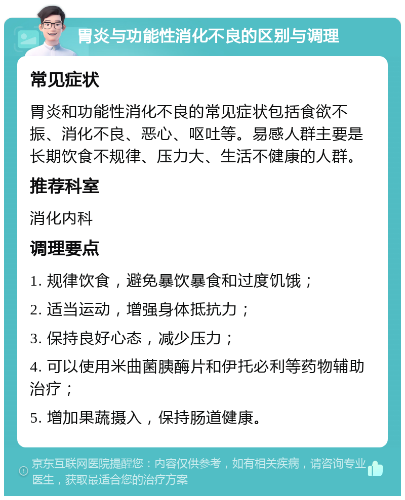 胃炎与功能性消化不良的区别与调理 常见症状 胃炎和功能性消化不良的常见症状包括食欲不振、消化不良、恶心、呕吐等。易感人群主要是长期饮食不规律、压力大、生活不健康的人群。 推荐科室 消化内科 调理要点 1. 规律饮食，避免暴饮暴食和过度饥饿； 2. 适当运动，增强身体抵抗力； 3. 保持良好心态，减少压力； 4. 可以使用米曲菌胰酶片和伊托必利等药物辅助治疗； 5. 增加果蔬摄入，保持肠道健康。