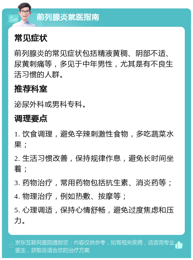 前列腺炎就医指南 常见症状 前列腺炎的常见症状包括精液黄稠、阴部不适、尿黄刺痛等，多见于中年男性，尤其是有不良生活习惯的人群。 推荐科室 泌尿外科或男科专科。 调理要点 1. 饮食调理，避免辛辣刺激性食物，多吃蔬菜水果； 2. 生活习惯改善，保持规律作息，避免长时间坐着； 3. 药物治疗，常用药物包括抗生素、消炎药等； 4. 物理治疗，例如热敷、按摩等； 5. 心理调适，保持心情舒畅，避免过度焦虑和压力。