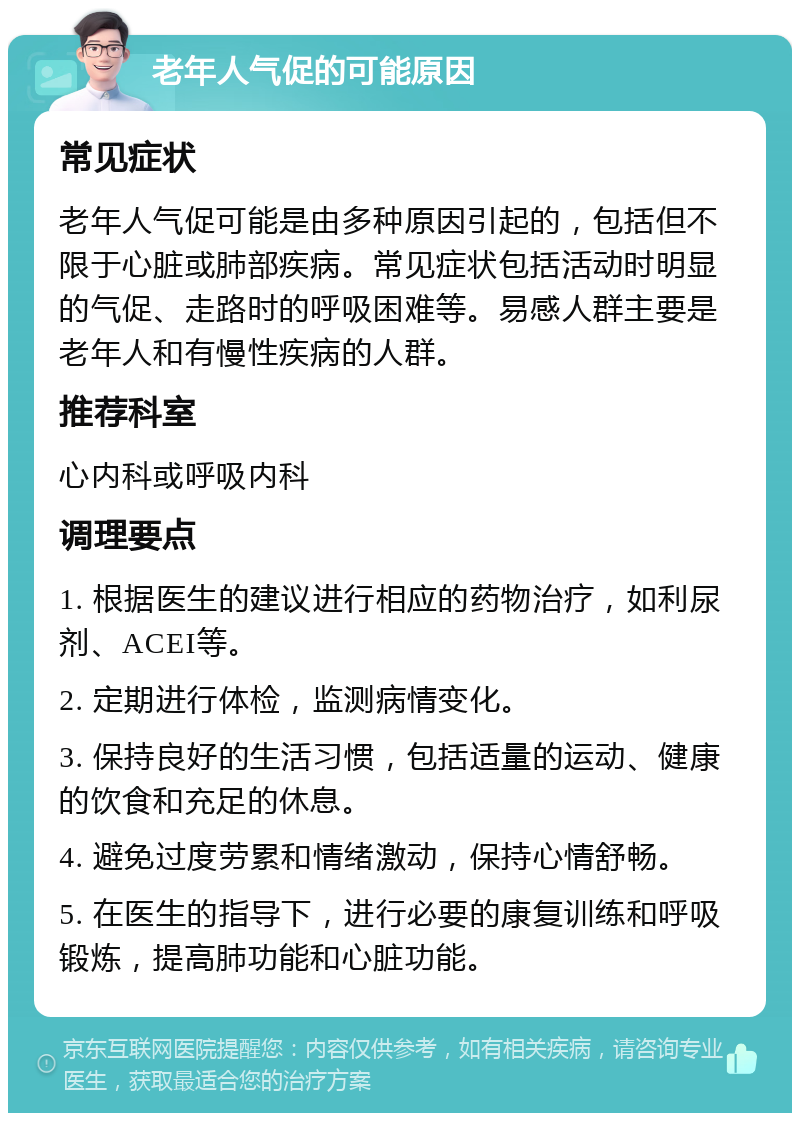 老年人气促的可能原因 常见症状 老年人气促可能是由多种原因引起的，包括但不限于心脏或肺部疾病。常见症状包括活动时明显的气促、走路时的呼吸困难等。易感人群主要是老年人和有慢性疾病的人群。 推荐科室 心内科或呼吸内科 调理要点 1. 根据医生的建议进行相应的药物治疗，如利尿剂、ACEI等。 2. 定期进行体检，监测病情变化。 3. 保持良好的生活习惯，包括适量的运动、健康的饮食和充足的休息。 4. 避免过度劳累和情绪激动，保持心情舒畅。 5. 在医生的指导下，进行必要的康复训练和呼吸锻炼，提高肺功能和心脏功能。