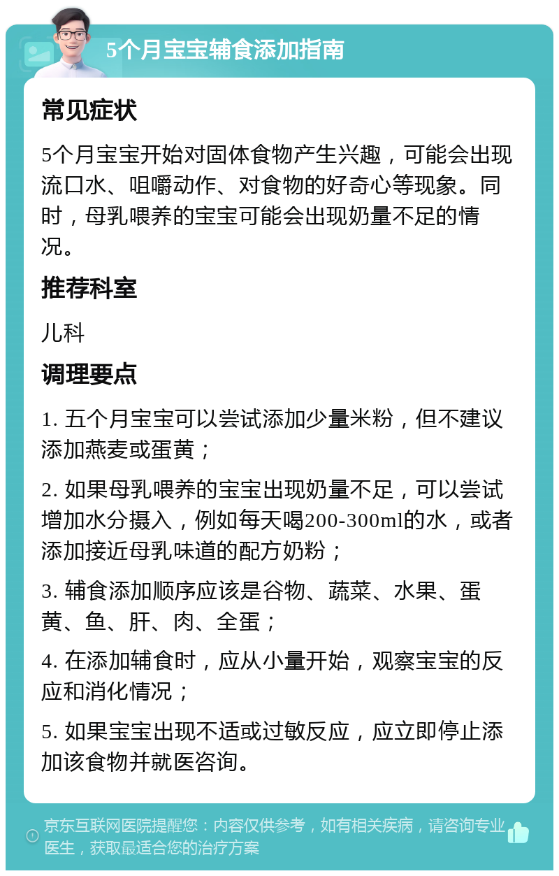 5个月宝宝辅食添加指南 常见症状 5个月宝宝开始对固体食物产生兴趣，可能会出现流口水、咀嚼动作、对食物的好奇心等现象。同时，母乳喂养的宝宝可能会出现奶量不足的情况。 推荐科室 儿科 调理要点 1. 五个月宝宝可以尝试添加少量米粉，但不建议添加燕麦或蛋黄； 2. 如果母乳喂养的宝宝出现奶量不足，可以尝试增加水分摄入，例如每天喝200-300ml的水，或者添加接近母乳味道的配方奶粉； 3. 辅食添加顺序应该是谷物、蔬菜、水果、蛋黄、鱼、肝、肉、全蛋； 4. 在添加辅食时，应从小量开始，观察宝宝的反应和消化情况； 5. 如果宝宝出现不适或过敏反应，应立即停止添加该食物并就医咨询。