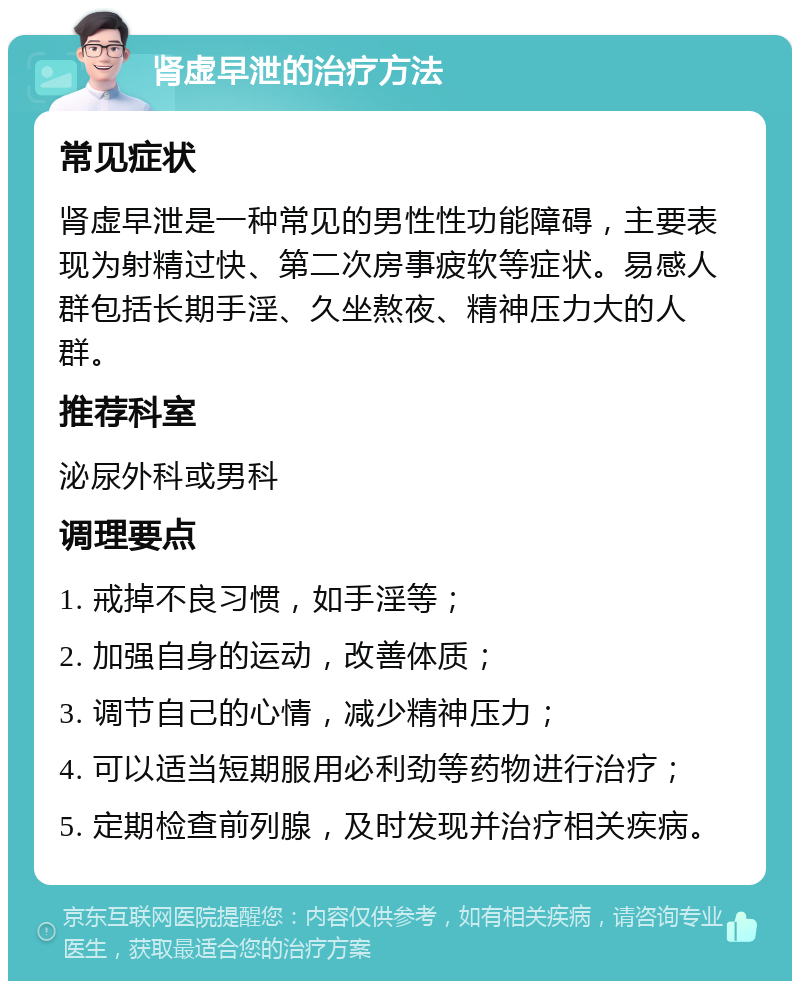 肾虚早泄的治疗方法 常见症状 肾虚早泄是一种常见的男性性功能障碍，主要表现为射精过快、第二次房事疲软等症状。易感人群包括长期手淫、久坐熬夜、精神压力大的人群。 推荐科室 泌尿外科或男科 调理要点 1. 戒掉不良习惯，如手淫等； 2. 加强自身的运动，改善体质； 3. 调节自己的心情，减少精神压力； 4. 可以适当短期服用必利劲等药物进行治疗； 5. 定期检查前列腺，及时发现并治疗相关疾病。