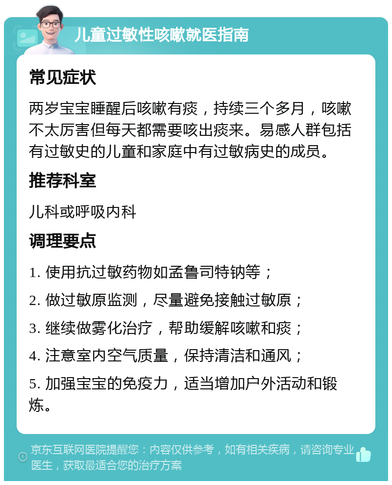 儿童过敏性咳嗽就医指南 常见症状 两岁宝宝睡醒后咳嗽有痰，持续三个多月，咳嗽不太厉害但每天都需要咳出痰来。易感人群包括有过敏史的儿童和家庭中有过敏病史的成员。 推荐科室 儿科或呼吸内科 调理要点 1. 使用抗过敏药物如孟鲁司特钠等； 2. 做过敏原监测，尽量避免接触过敏原； 3. 继续做雾化治疗，帮助缓解咳嗽和痰； 4. 注意室内空气质量，保持清洁和通风； 5. 加强宝宝的免疫力，适当增加户外活动和锻炼。