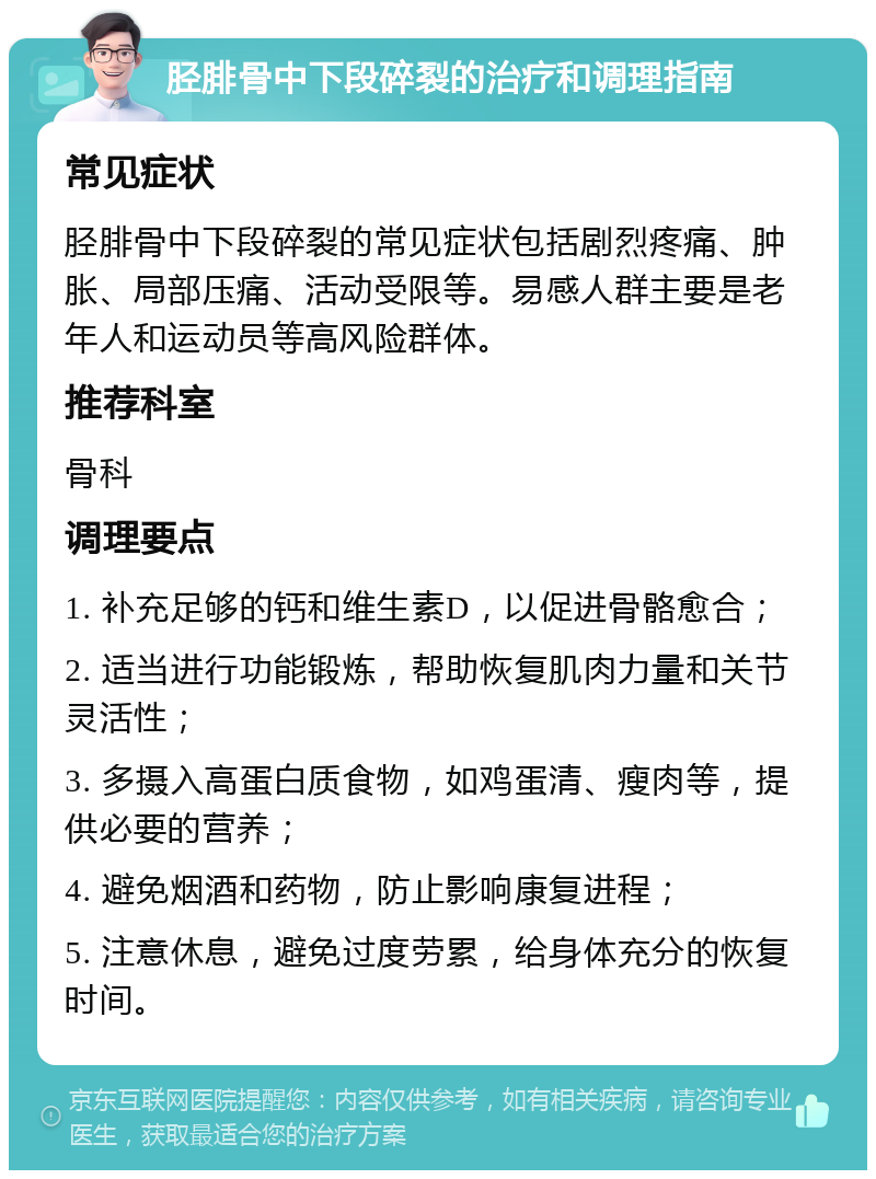 胫腓骨中下段碎裂的治疗和调理指南 常见症状 胫腓骨中下段碎裂的常见症状包括剧烈疼痛、肿胀、局部压痛、活动受限等。易感人群主要是老年人和运动员等高风险群体。 推荐科室 骨科 调理要点 1. 补充足够的钙和维生素D，以促进骨骼愈合； 2. 适当进行功能锻炼，帮助恢复肌肉力量和关节灵活性； 3. 多摄入高蛋白质食物，如鸡蛋清、瘦肉等，提供必要的营养； 4. 避免烟酒和药物，防止影响康复进程； 5. 注意休息，避免过度劳累，给身体充分的恢复时间。