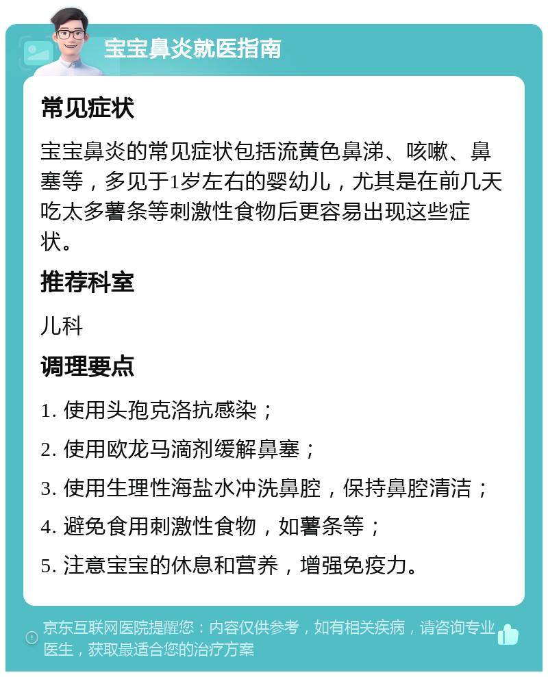 宝宝鼻炎就医指南 常见症状 宝宝鼻炎的常见症状包括流黄色鼻涕、咳嗽、鼻塞等，多见于1岁左右的婴幼儿，尤其是在前几天吃太多薯条等刺激性食物后更容易出现这些症状。 推荐科室 儿科 调理要点 1. 使用头孢克洛抗感染； 2. 使用欧龙马滴剂缓解鼻塞； 3. 使用生理性海盐水冲洗鼻腔，保持鼻腔清洁； 4. 避免食用刺激性食物，如薯条等； 5. 注意宝宝的休息和营养，增强免疫力。