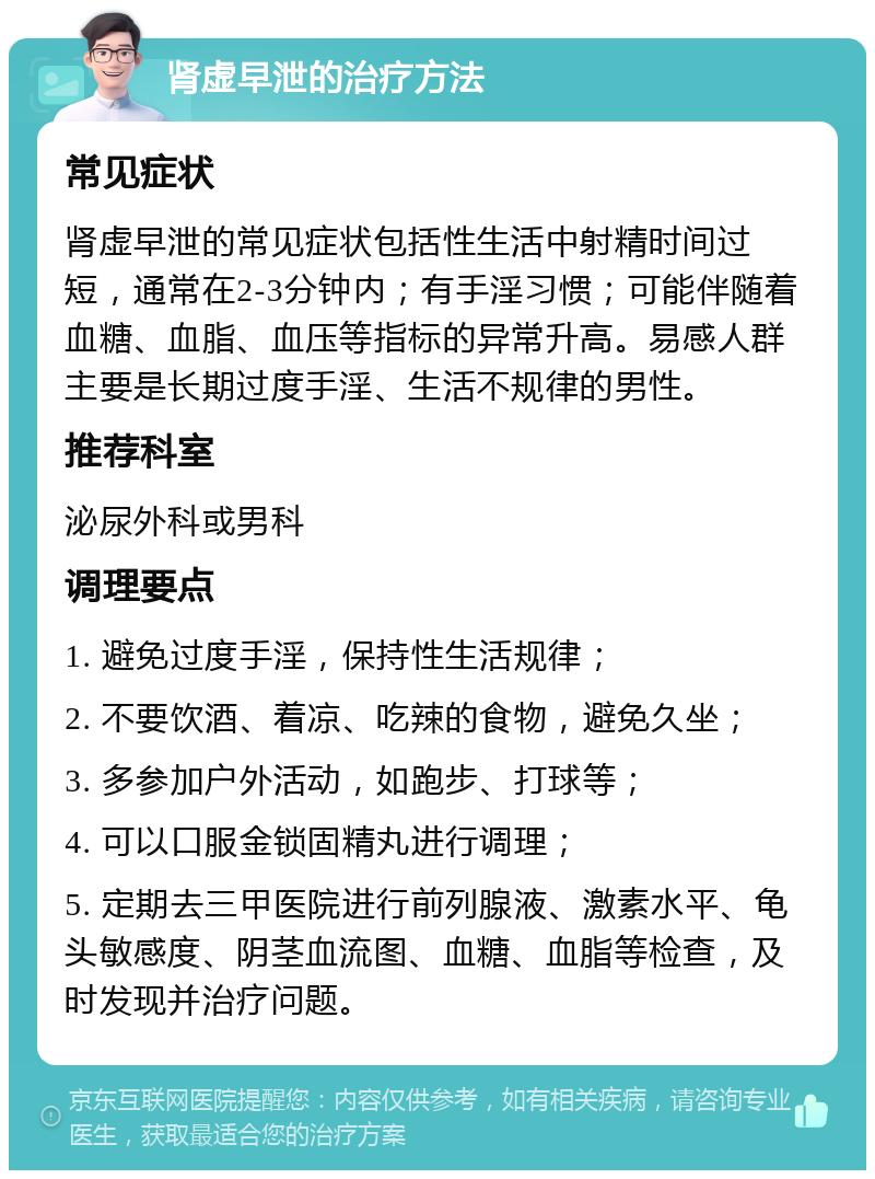 肾虚早泄的治疗方法 常见症状 肾虚早泄的常见症状包括性生活中射精时间过短，通常在2-3分钟内；有手淫习惯；可能伴随着血糖、血脂、血压等指标的异常升高。易感人群主要是长期过度手淫、生活不规律的男性。 推荐科室 泌尿外科或男科 调理要点 1. 避免过度手淫，保持性生活规律； 2. 不要饮酒、着凉、吃辣的食物，避免久坐； 3. 多参加户外活动，如跑步、打球等； 4. 可以口服金锁固精丸进行调理； 5. 定期去三甲医院进行前列腺液、激素水平、龟头敏感度、阴茎血流图、血糖、血脂等检查，及时发现并治疗问题。