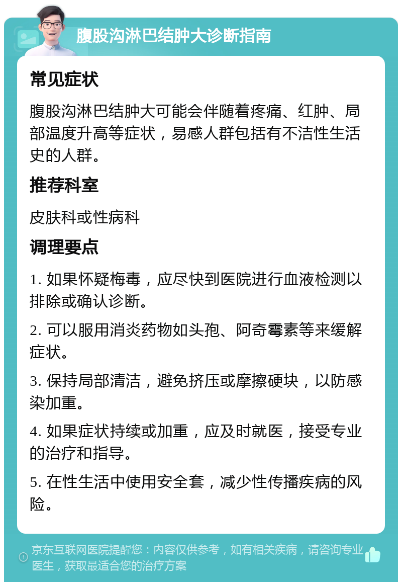 腹股沟淋巴结肿大诊断指南 常见症状 腹股沟淋巴结肿大可能会伴随着疼痛、红肿、局部温度升高等症状，易感人群包括有不洁性生活史的人群。 推荐科室 皮肤科或性病科 调理要点 1. 如果怀疑梅毒，应尽快到医院进行血液检测以排除或确认诊断。 2. 可以服用消炎药物如头孢、阿奇霉素等来缓解症状。 3. 保持局部清洁，避免挤压或摩擦硬块，以防感染加重。 4. 如果症状持续或加重，应及时就医，接受专业的治疗和指导。 5. 在性生活中使用安全套，减少性传播疾病的风险。