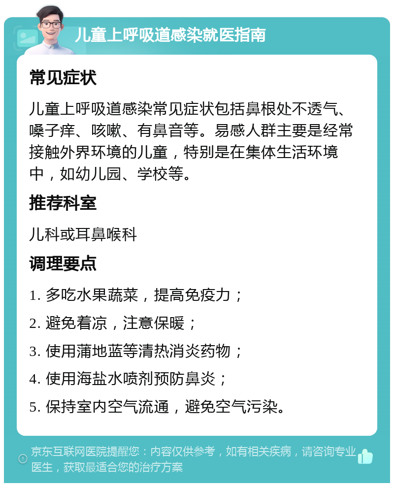 儿童上呼吸道感染就医指南 常见症状 儿童上呼吸道感染常见症状包括鼻根处不透气、嗓子痒、咳嗽、有鼻音等。易感人群主要是经常接触外界环境的儿童，特别是在集体生活环境中，如幼儿园、学校等。 推荐科室 儿科或耳鼻喉科 调理要点 1. 多吃水果蔬菜，提高免疫力； 2. 避免着凉，注意保暖； 3. 使用蒲地蓝等清热消炎药物； 4. 使用海盐水喷剂预防鼻炎； 5. 保持室内空气流通，避免空气污染。