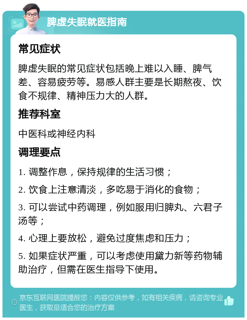 脾虚失眠就医指南 常见症状 脾虚失眠的常见症状包括晚上难以入睡、脾气差、容易疲劳等。易感人群主要是长期熬夜、饮食不规律、精神压力大的人群。 推荐科室 中医科或神经内科 调理要点 1. 调整作息，保持规律的生活习惯； 2. 饮食上注意清淡，多吃易于消化的食物； 3. 可以尝试中药调理，例如服用归脾丸、六君子汤等； 4. 心理上要放松，避免过度焦虑和压力； 5. 如果症状严重，可以考虑使用黛力新等药物辅助治疗，但需在医生指导下使用。