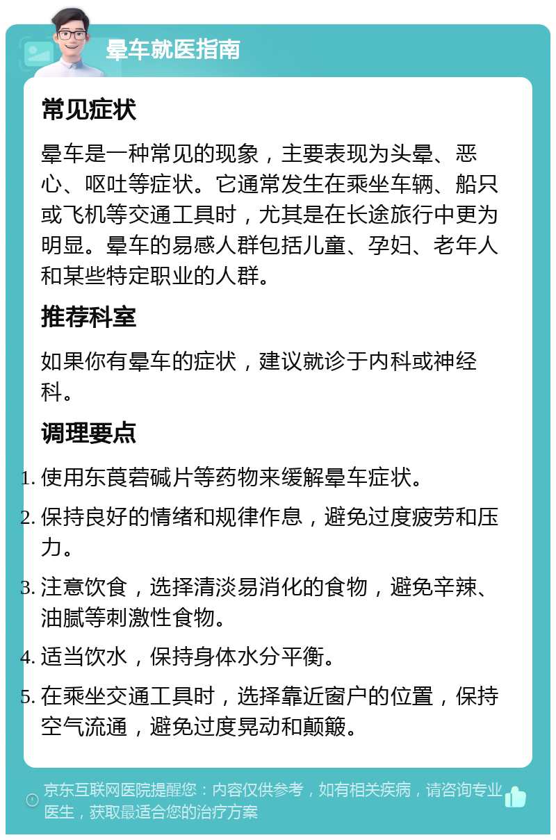 晕车就医指南 常见症状 晕车是一种常见的现象，主要表现为头晕、恶心、呕吐等症状。它通常发生在乘坐车辆、船只或飞机等交通工具时，尤其是在长途旅行中更为明显。晕车的易感人群包括儿童、孕妇、老年人和某些特定职业的人群。 推荐科室 如果你有晕车的症状，建议就诊于内科或神经科。 调理要点 使用东莨菪碱片等药物来缓解晕车症状。 保持良好的情绪和规律作息，避免过度疲劳和压力。 注意饮食，选择清淡易消化的食物，避免辛辣、油腻等刺激性食物。 适当饮水，保持身体水分平衡。 在乘坐交通工具时，选择靠近窗户的位置，保持空气流通，避免过度晃动和颠簸。