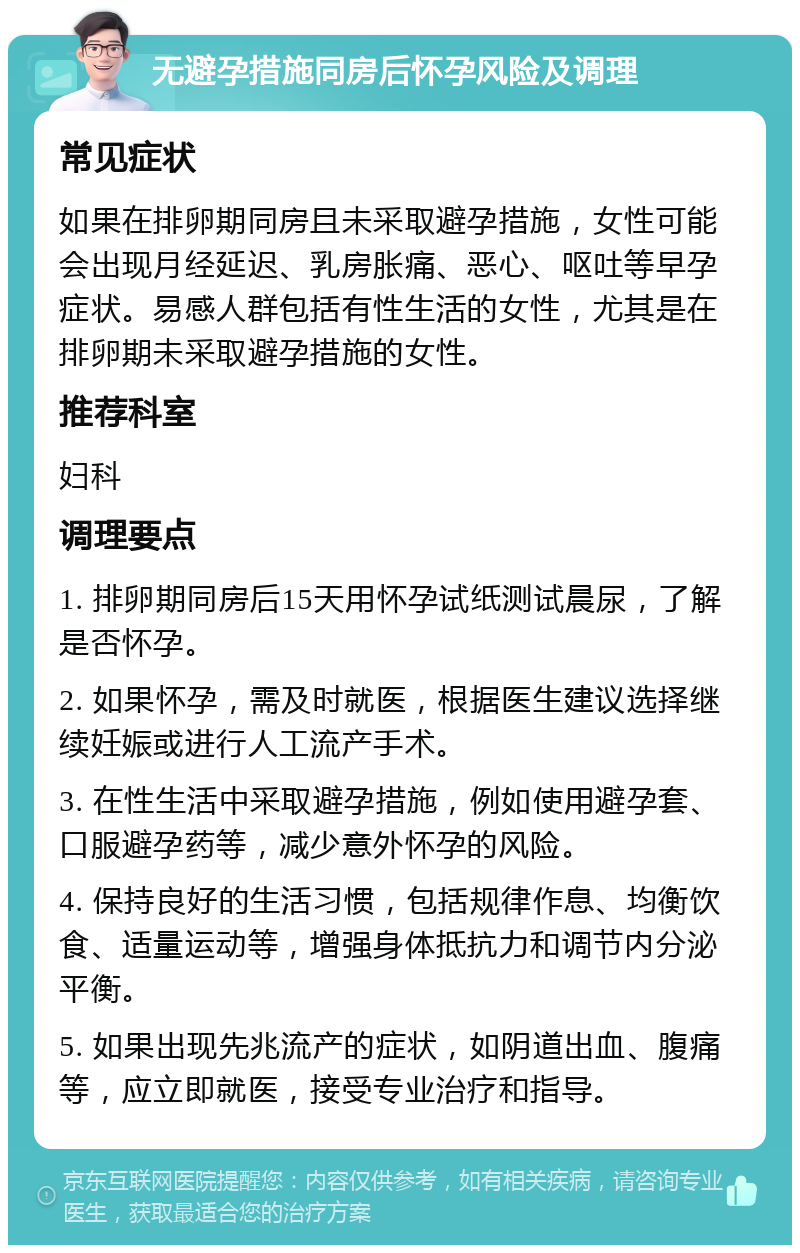 无避孕措施同房后怀孕风险及调理 常见症状 如果在排卵期同房且未采取避孕措施，女性可能会出现月经延迟、乳房胀痛、恶心、呕吐等早孕症状。易感人群包括有性生活的女性，尤其是在排卵期未采取避孕措施的女性。 推荐科室 妇科 调理要点 1. 排卵期同房后15天用怀孕试纸测试晨尿，了解是否怀孕。 2. 如果怀孕，需及时就医，根据医生建议选择继续妊娠或进行人工流产手术。 3. 在性生活中采取避孕措施，例如使用避孕套、口服避孕药等，减少意外怀孕的风险。 4. 保持良好的生活习惯，包括规律作息、均衡饮食、适量运动等，增强身体抵抗力和调节内分泌平衡。 5. 如果出现先兆流产的症状，如阴道出血、腹痛等，应立即就医，接受专业治疗和指导。