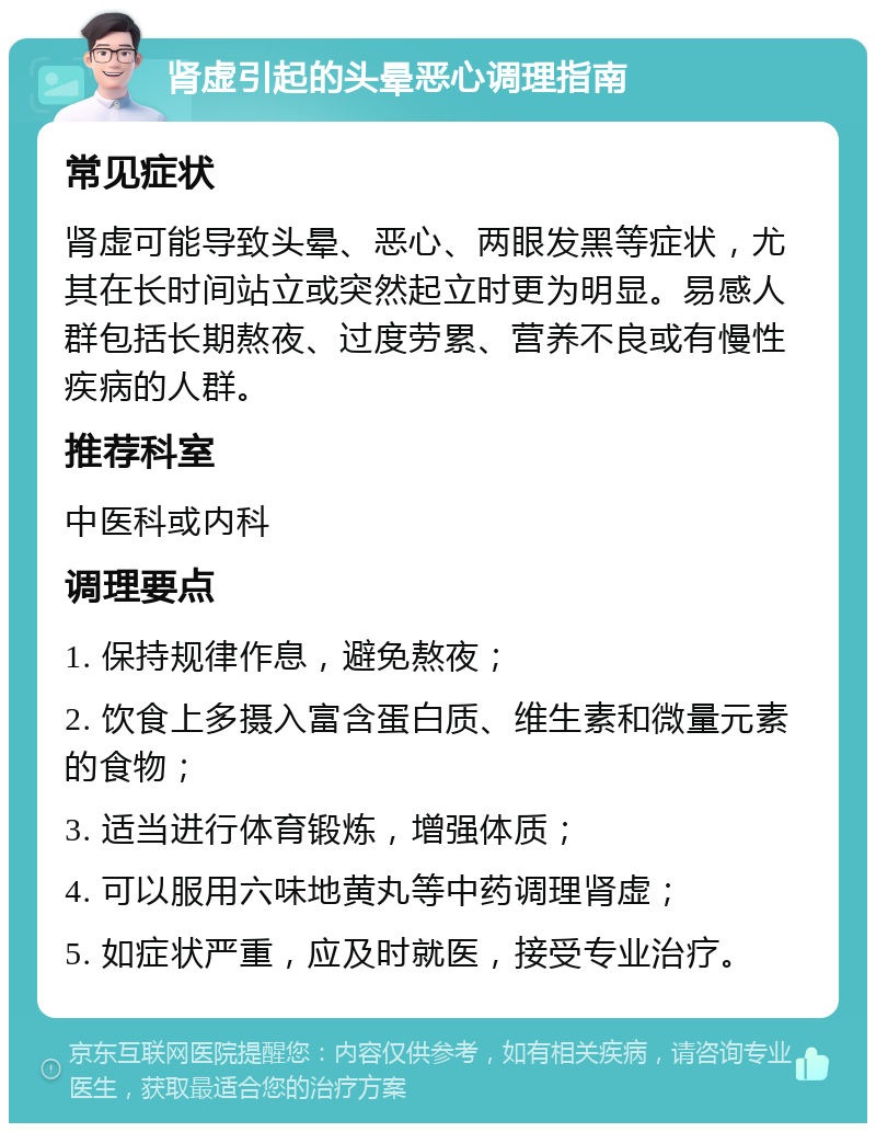 肾虚引起的头晕恶心调理指南 常见症状 肾虚可能导致头晕、恶心、两眼发黑等症状，尤其在长时间站立或突然起立时更为明显。易感人群包括长期熬夜、过度劳累、营养不良或有慢性疾病的人群。 推荐科室 中医科或内科 调理要点 1. 保持规律作息，避免熬夜； 2. 饮食上多摄入富含蛋白质、维生素和微量元素的食物； 3. 适当进行体育锻炼，增强体质； 4. 可以服用六味地黄丸等中药调理肾虚； 5. 如症状严重，应及时就医，接受专业治疗。