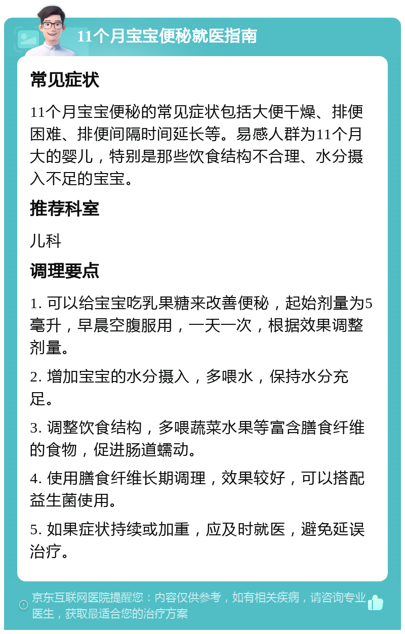 11个月宝宝便秘就医指南 常见症状 11个月宝宝便秘的常见症状包括大便干燥、排便困难、排便间隔时间延长等。易感人群为11个月大的婴儿，特别是那些饮食结构不合理、水分摄入不足的宝宝。 推荐科室 儿科 调理要点 1. 可以给宝宝吃乳果糖来改善便秘，起始剂量为5毫升，早晨空腹服用，一天一次，根据效果调整剂量。 2. 增加宝宝的水分摄入，多喂水，保持水分充足。 3. 调整饮食结构，多喂蔬菜水果等富含膳食纤维的食物，促进肠道蠕动。 4. 使用膳食纤维长期调理，效果较好，可以搭配益生菌使用。 5. 如果症状持续或加重，应及时就医，避免延误治疗。