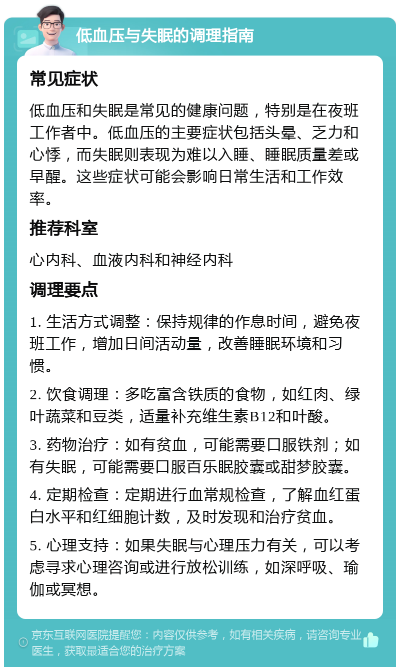 低血压与失眠的调理指南 常见症状 低血压和失眠是常见的健康问题，特别是在夜班工作者中。低血压的主要症状包括头晕、乏力和心悸，而失眠则表现为难以入睡、睡眠质量差或早醒。这些症状可能会影响日常生活和工作效率。 推荐科室 心内科、血液内科和神经内科 调理要点 1. 生活方式调整：保持规律的作息时间，避免夜班工作，增加日间活动量，改善睡眠环境和习惯。 2. 饮食调理：多吃富含铁质的食物，如红肉、绿叶蔬菜和豆类，适量补充维生素B12和叶酸。 3. 药物治疗：如有贫血，可能需要口服铁剂；如有失眠，可能需要口服百乐眠胶囊或甜梦胶囊。 4. 定期检查：定期进行血常规检查，了解血红蛋白水平和红细胞计数，及时发现和治疗贫血。 5. 心理支持：如果失眠与心理压力有关，可以考虑寻求心理咨询或进行放松训练，如深呼吸、瑜伽或冥想。