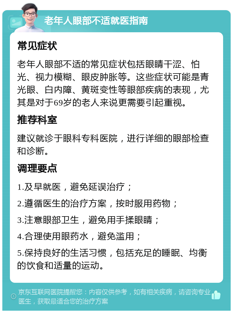 老年人眼部不适就医指南 常见症状 老年人眼部不适的常见症状包括眼睛干涩、怕光、视力模糊、眼皮肿胀等。这些症状可能是青光眼、白内障、黄斑变性等眼部疾病的表现，尤其是对于69岁的老人来说更需要引起重视。 推荐科室 建议就诊于眼科专科医院，进行详细的眼部检查和诊断。 调理要点 1.及早就医，避免延误治疗； 2.遵循医生的治疗方案，按时服用药物； 3.注意眼部卫生，避免用手揉眼睛； 4.合理使用眼药水，避免滥用； 5.保持良好的生活习惯，包括充足的睡眠、均衡的饮食和适量的运动。