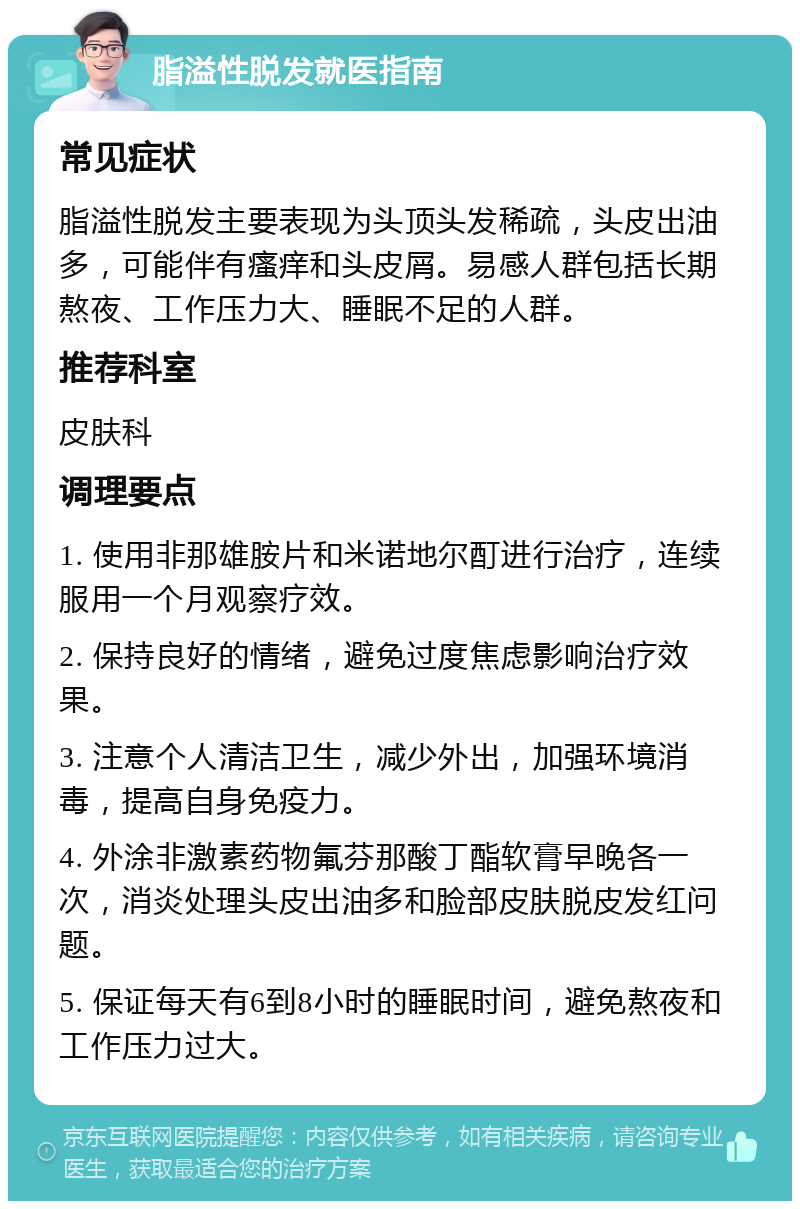 脂溢性脱发就医指南 常见症状 脂溢性脱发主要表现为头顶头发稀疏，头皮出油多，可能伴有瘙痒和头皮屑。易感人群包括长期熬夜、工作压力大、睡眠不足的人群。 推荐科室 皮肤科 调理要点 1. 使用非那雄胺片和米诺地尔酊进行治疗，连续服用一个月观察疗效。 2. 保持良好的情绪，避免过度焦虑影响治疗效果。 3. 注意个人清洁卫生，减少外出，加强环境消毒，提高自身免疫力。 4. 外涂非激素药物氟芬那酸丁酯软膏早晚各一次，消炎处理头皮出油多和脸部皮肤脱皮发红问题。 5. 保证每天有6到8小时的睡眠时间，避免熬夜和工作压力过大。