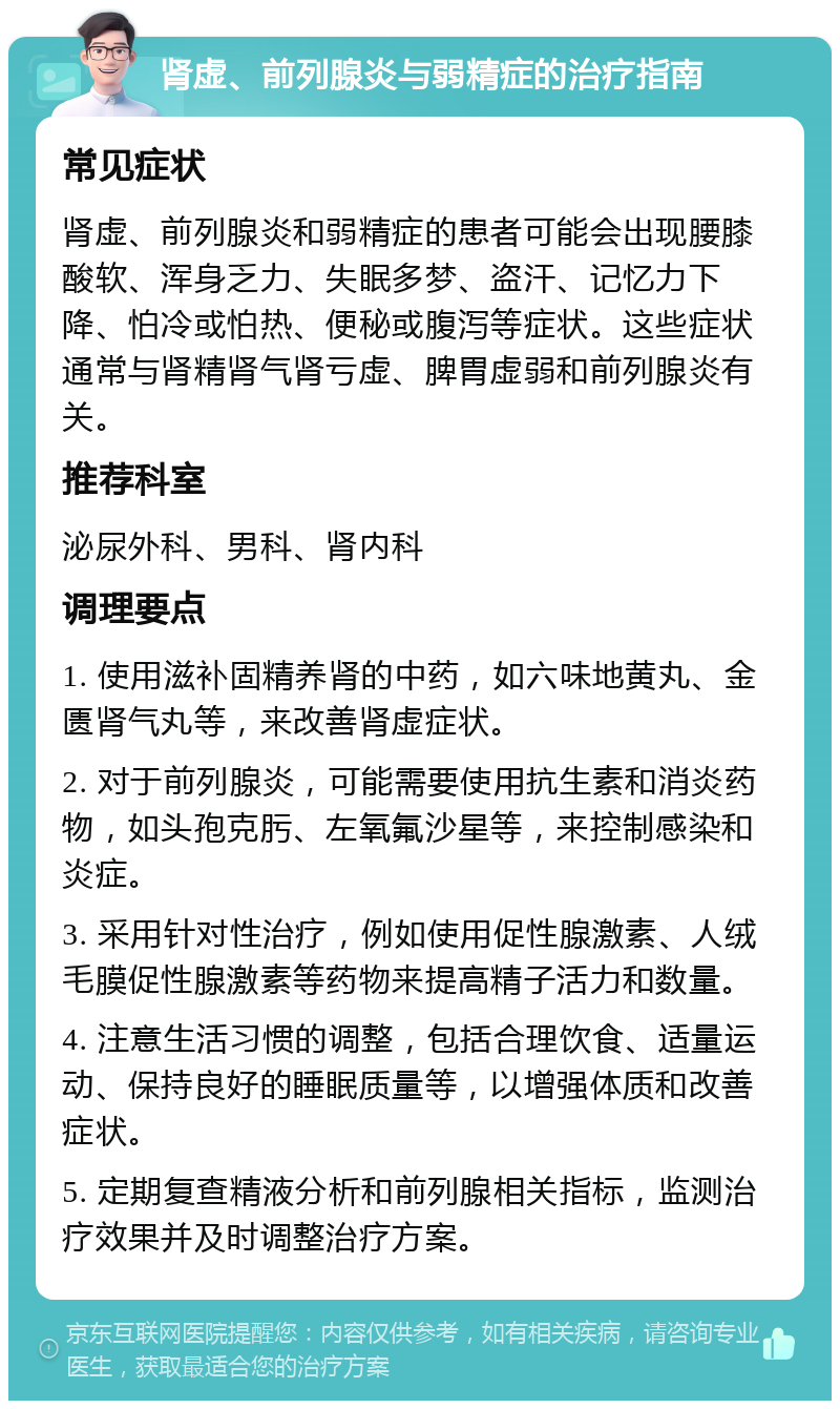 肾虚、前列腺炎与弱精症的治疗指南 常见症状 肾虚、前列腺炎和弱精症的患者可能会出现腰膝酸软、浑身乏力、失眠多梦、盗汗、记忆力下降、怕冷或怕热、便秘或腹泻等症状。这些症状通常与肾精肾气肾亏虚、脾胃虚弱和前列腺炎有关。 推荐科室 泌尿外科、男科、肾内科 调理要点 1. 使用滋补固精养肾的中药，如六味地黄丸、金匮肾气丸等，来改善肾虚症状。 2. 对于前列腺炎，可能需要使用抗生素和消炎药物，如头孢克肟、左氧氟沙星等，来控制感染和炎症。 3. 采用针对性治疗，例如使用促性腺激素、人绒毛膜促性腺激素等药物来提高精子活力和数量。 4. 注意生活习惯的调整，包括合理饮食、适量运动、保持良好的睡眠质量等，以增强体质和改善症状。 5. 定期复查精液分析和前列腺相关指标，监测治疗效果并及时调整治疗方案。