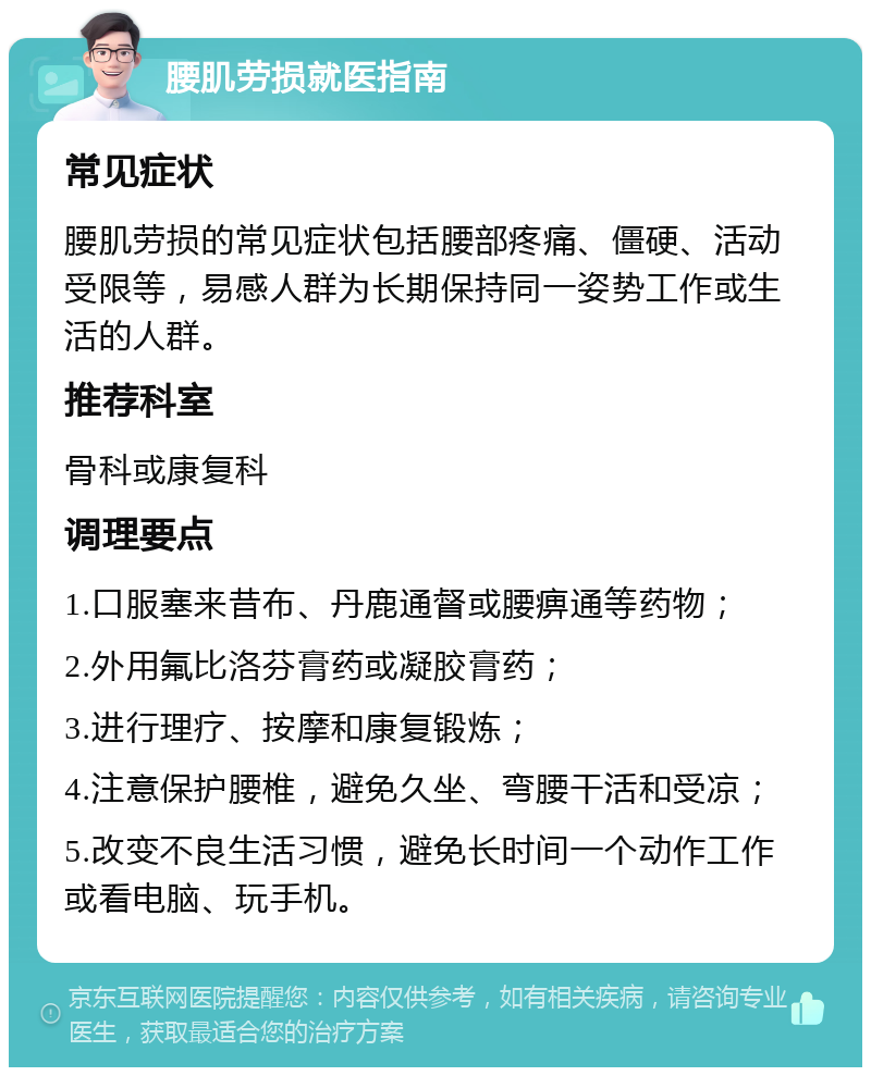 腰肌劳损就医指南 常见症状 腰肌劳损的常见症状包括腰部疼痛、僵硬、活动受限等，易感人群为长期保持同一姿势工作或生活的人群。 推荐科室 骨科或康复科 调理要点 1.口服塞来昔布、丹鹿通督或腰痹通等药物； 2.外用氟比洛芬膏药或凝胶膏药； 3.进行理疗、按摩和康复锻炼； 4.注意保护腰椎，避免久坐、弯腰干活和受凉； 5.改变不良生活习惯，避免长时间一个动作工作或看电脑、玩手机。