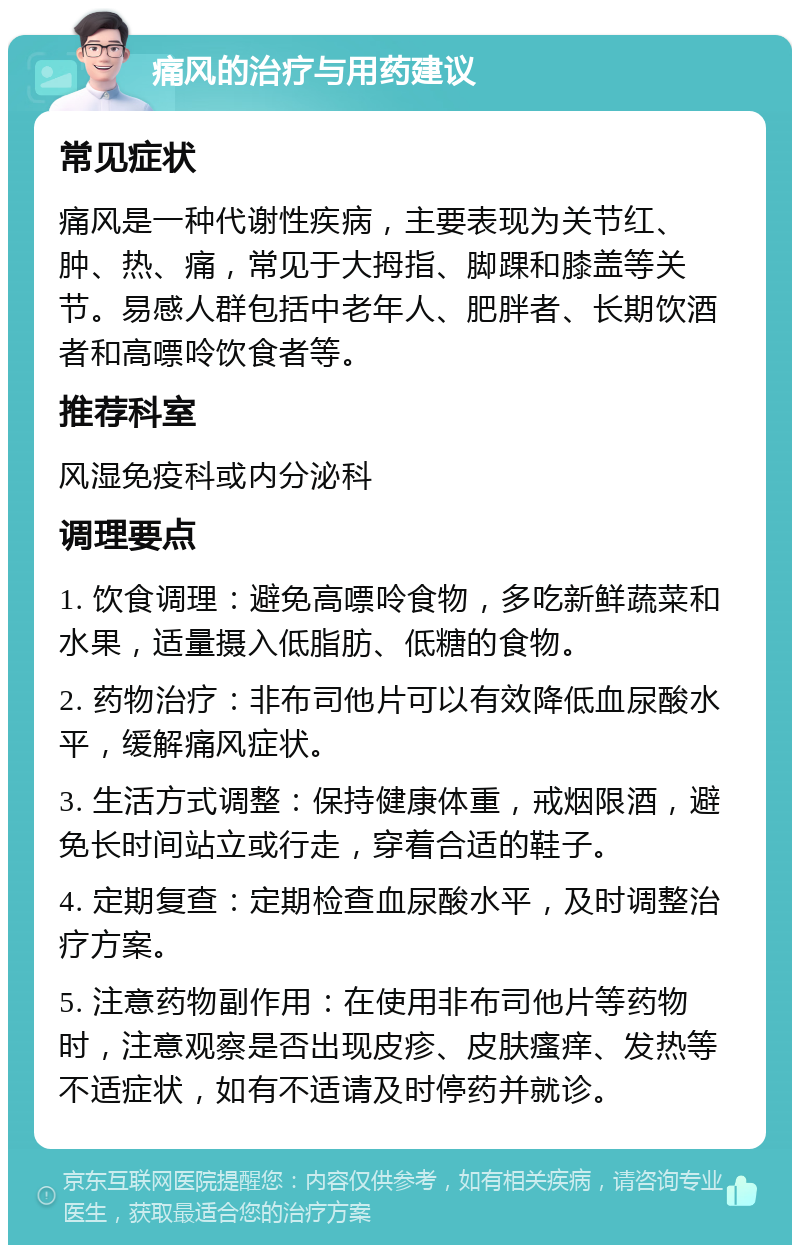 痛风的治疗与用药建议 常见症状 痛风是一种代谢性疾病，主要表现为关节红、肿、热、痛，常见于大拇指、脚踝和膝盖等关节。易感人群包括中老年人、肥胖者、长期饮酒者和高嘌呤饮食者等。 推荐科室 风湿免疫科或内分泌科 调理要点 1. 饮食调理：避免高嘌呤食物，多吃新鲜蔬菜和水果，适量摄入低脂肪、低糖的食物。 2. 药物治疗：非布司他片可以有效降低血尿酸水平，缓解痛风症状。 3. 生活方式调整：保持健康体重，戒烟限酒，避免长时间站立或行走，穿着合适的鞋子。 4. 定期复查：定期检查血尿酸水平，及时调整治疗方案。 5. 注意药物副作用：在使用非布司他片等药物时，注意观察是否出现皮疹、皮肤瘙痒、发热等不适症状，如有不适请及时停药并就诊。