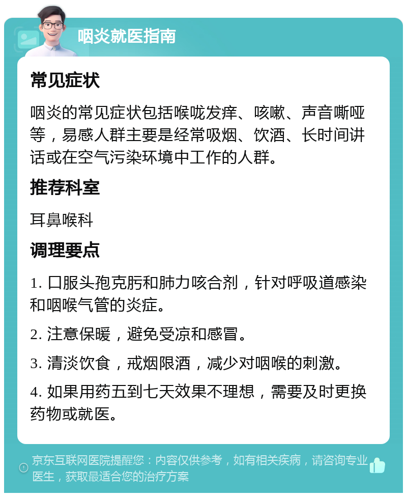 咽炎就医指南 常见症状 咽炎的常见症状包括喉咙发痒、咳嗽、声音嘶哑等，易感人群主要是经常吸烟、饮酒、长时间讲话或在空气污染环境中工作的人群。 推荐科室 耳鼻喉科 调理要点 1. 口服头孢克肟和肺力咳合剂，针对呼吸道感染和咽喉气管的炎症。 2. 注意保暖，避免受凉和感冒。 3. 清淡饮食，戒烟限酒，减少对咽喉的刺激。 4. 如果用药五到七天效果不理想，需要及时更换药物或就医。