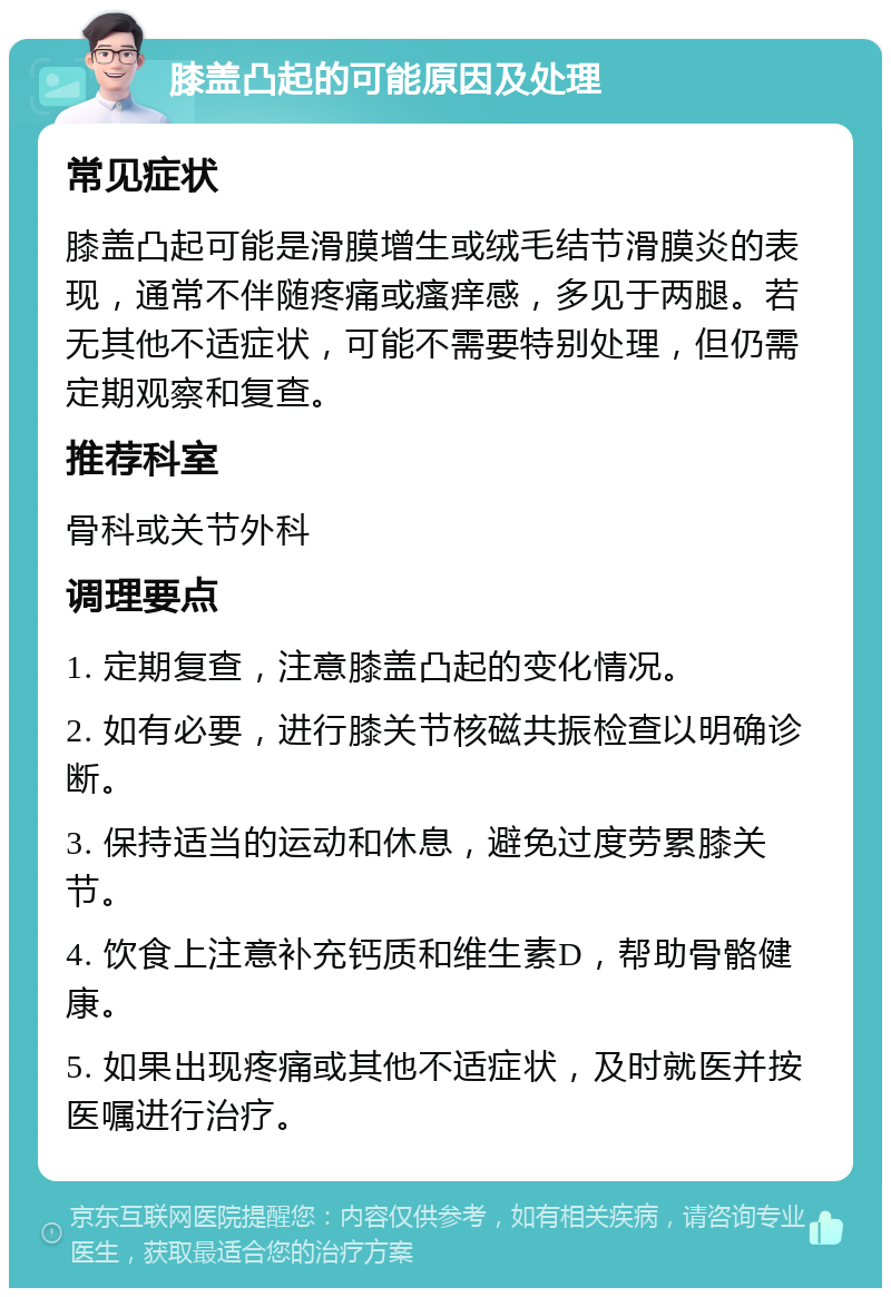 膝盖凸起的可能原因及处理 常见症状 膝盖凸起可能是滑膜增生或绒毛结节滑膜炎的表现，通常不伴随疼痛或瘙痒感，多见于两腿。若无其他不适症状，可能不需要特别处理，但仍需定期观察和复查。 推荐科室 骨科或关节外科 调理要点 1. 定期复查，注意膝盖凸起的变化情况。 2. 如有必要，进行膝关节核磁共振检查以明确诊断。 3. 保持适当的运动和休息，避免过度劳累膝关节。 4. 饮食上注意补充钙质和维生素D，帮助骨骼健康。 5. 如果出现疼痛或其他不适症状，及时就医并按医嘱进行治疗。