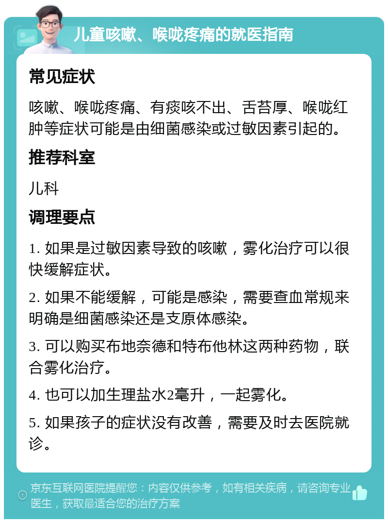 儿童咳嗽、喉咙疼痛的就医指南 常见症状 咳嗽、喉咙疼痛、有痰咳不出、舌苔厚、喉咙红肿等症状可能是由细菌感染或过敏因素引起的。 推荐科室 儿科 调理要点 1. 如果是过敏因素导致的咳嗽，雾化治疗可以很快缓解症状。 2. 如果不能缓解，可能是感染，需要查血常规来明确是细菌感染还是支原体感染。 3. 可以购买布地奈德和特布他林这两种药物，联合雾化治疗。 4. 也可以加生理盐水2毫升，一起雾化。 5. 如果孩子的症状没有改善，需要及时去医院就诊。