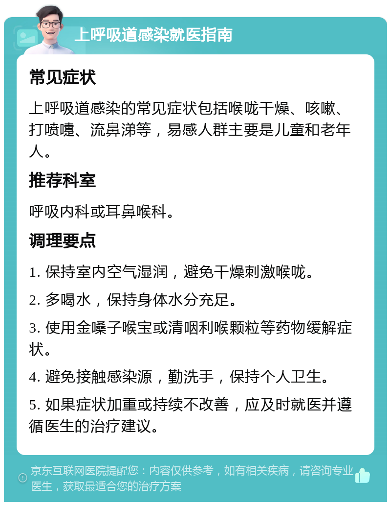 上呼吸道感染就医指南 常见症状 上呼吸道感染的常见症状包括喉咙干燥、咳嗽、打喷嚏、流鼻涕等，易感人群主要是儿童和老年人。 推荐科室 呼吸内科或耳鼻喉科。 调理要点 1. 保持室内空气湿润，避免干燥刺激喉咙。 2. 多喝水，保持身体水分充足。 3. 使用金嗓子喉宝或清咽利喉颗粒等药物缓解症状。 4. 避免接触感染源，勤洗手，保持个人卫生。 5. 如果症状加重或持续不改善，应及时就医并遵循医生的治疗建议。