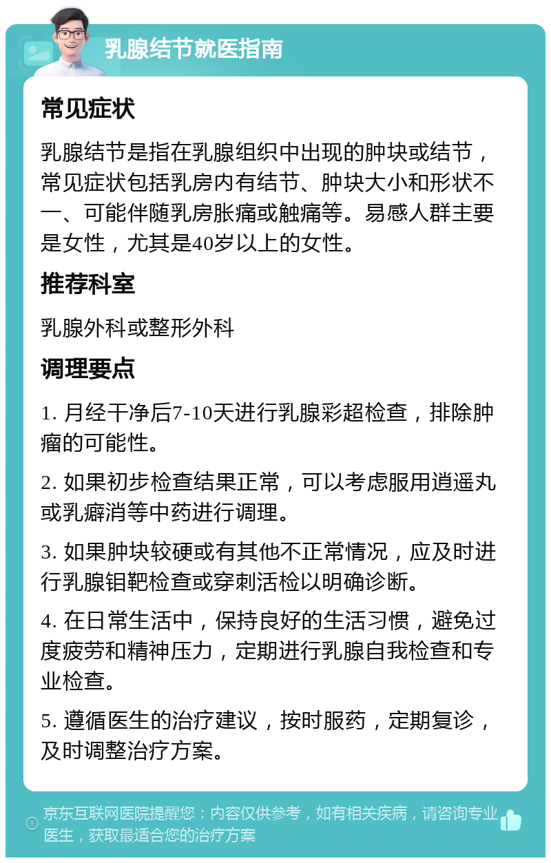 乳腺结节就医指南 常见症状 乳腺结节是指在乳腺组织中出现的肿块或结节，常见症状包括乳房内有结节、肿块大小和形状不一、可能伴随乳房胀痛或触痛等。易感人群主要是女性，尤其是40岁以上的女性。 推荐科室 乳腺外科或整形外科 调理要点 1. 月经干净后7-10天进行乳腺彩超检查，排除肿瘤的可能性。 2. 如果初步检查结果正常，可以考虑服用逍遥丸或乳癖消等中药进行调理。 3. 如果肿块较硬或有其他不正常情况，应及时进行乳腺钼靶检查或穿刺活检以明确诊断。 4. 在日常生活中，保持良好的生活习惯，避免过度疲劳和精神压力，定期进行乳腺自我检查和专业检查。 5. 遵循医生的治疗建议，按时服药，定期复诊，及时调整治疗方案。