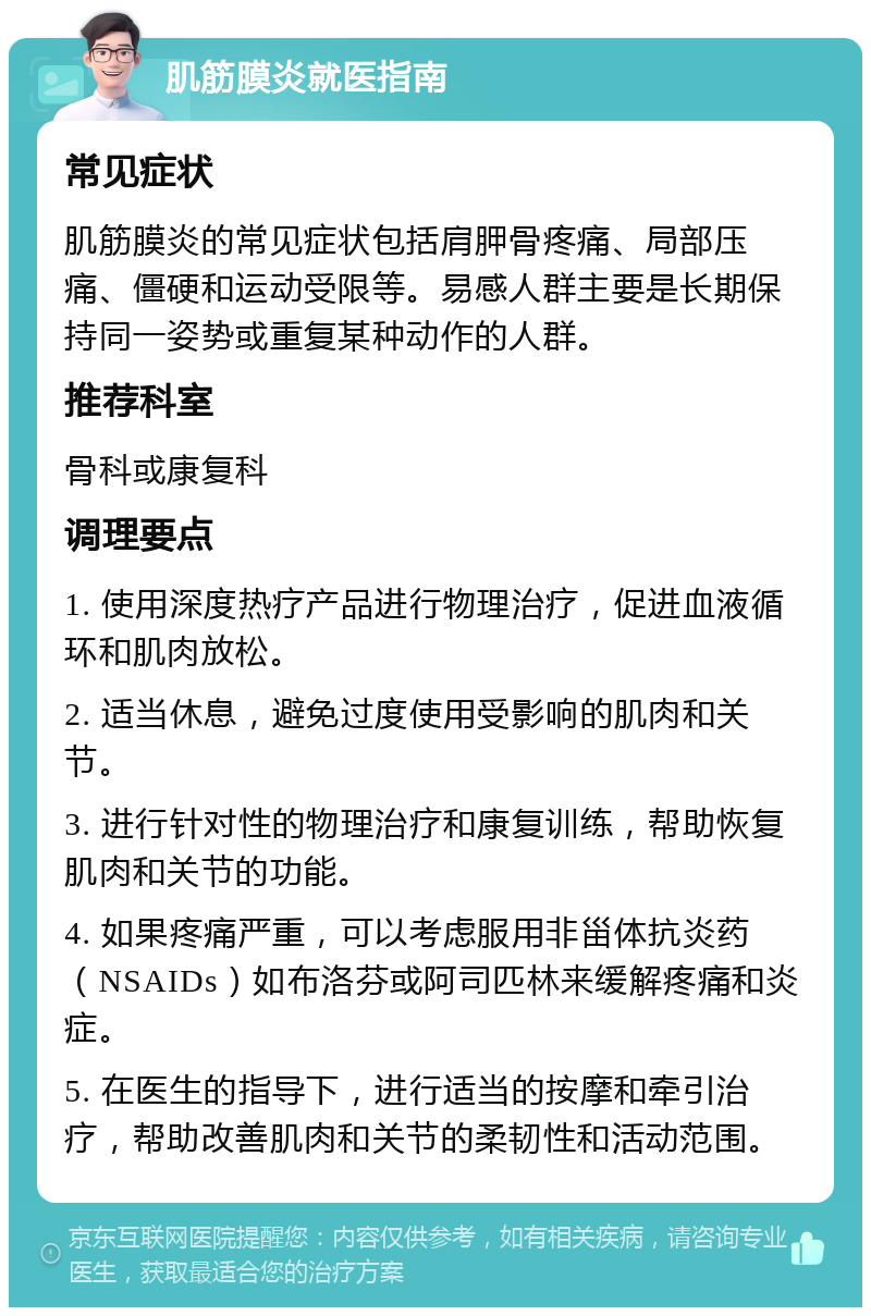 肌筋膜炎就医指南 常见症状 肌筋膜炎的常见症状包括肩胛骨疼痛、局部压痛、僵硬和运动受限等。易感人群主要是长期保持同一姿势或重复某种动作的人群。 推荐科室 骨科或康复科 调理要点 1. 使用深度热疗产品进行物理治疗，促进血液循环和肌肉放松。 2. 适当休息，避免过度使用受影响的肌肉和关节。 3. 进行针对性的物理治疗和康复训练，帮助恢复肌肉和关节的功能。 4. 如果疼痛严重，可以考虑服用非甾体抗炎药（NSAIDs）如布洛芬或阿司匹林来缓解疼痛和炎症。 5. 在医生的指导下，进行适当的按摩和牵引治疗，帮助改善肌肉和关节的柔韧性和活动范围。