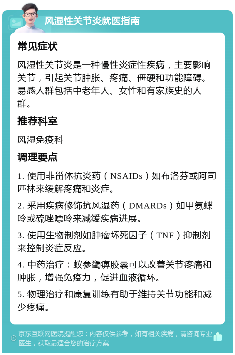 风湿性关节炎就医指南 常见症状 风湿性关节炎是一种慢性炎症性疾病，主要影响关节，引起关节肿胀、疼痛、僵硬和功能障碍。易感人群包括中老年人、女性和有家族史的人群。 推荐科室 风湿免疫科 调理要点 1. 使用非甾体抗炎药（NSAIDs）如布洛芬或阿司匹林来缓解疼痛和炎症。 2. 采用疾病修饰抗风湿药（DMARDs）如甲氨蝶呤或硫唑嘌呤来减缓疾病进展。 3. 使用生物制剂如肿瘤坏死因子（TNF）抑制剂来控制炎症反应。 4. 中药治疗：蚁参蠲痹胶囊可以改善关节疼痛和肿胀，增强免疫力，促进血液循环。 5. 物理治疗和康复训练有助于维持关节功能和减少疼痛。