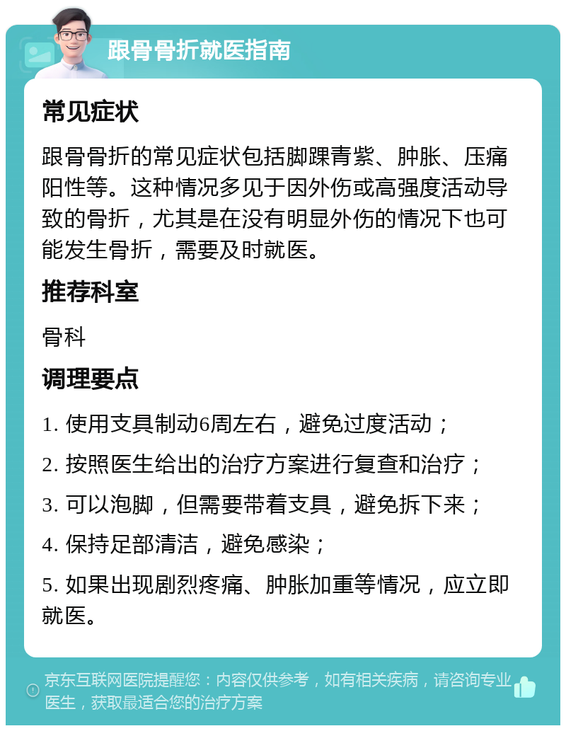 跟骨骨折就医指南 常见症状 跟骨骨折的常见症状包括脚踝青紫、肿胀、压痛阳性等。这种情况多见于因外伤或高强度活动导致的骨折，尤其是在没有明显外伤的情况下也可能发生骨折，需要及时就医。 推荐科室 骨科 调理要点 1. 使用支具制动6周左右，避免过度活动； 2. 按照医生给出的治疗方案进行复查和治疗； 3. 可以泡脚，但需要带着支具，避免拆下来； 4. 保持足部清洁，避免感染； 5. 如果出现剧烈疼痛、肿胀加重等情况，应立即就医。