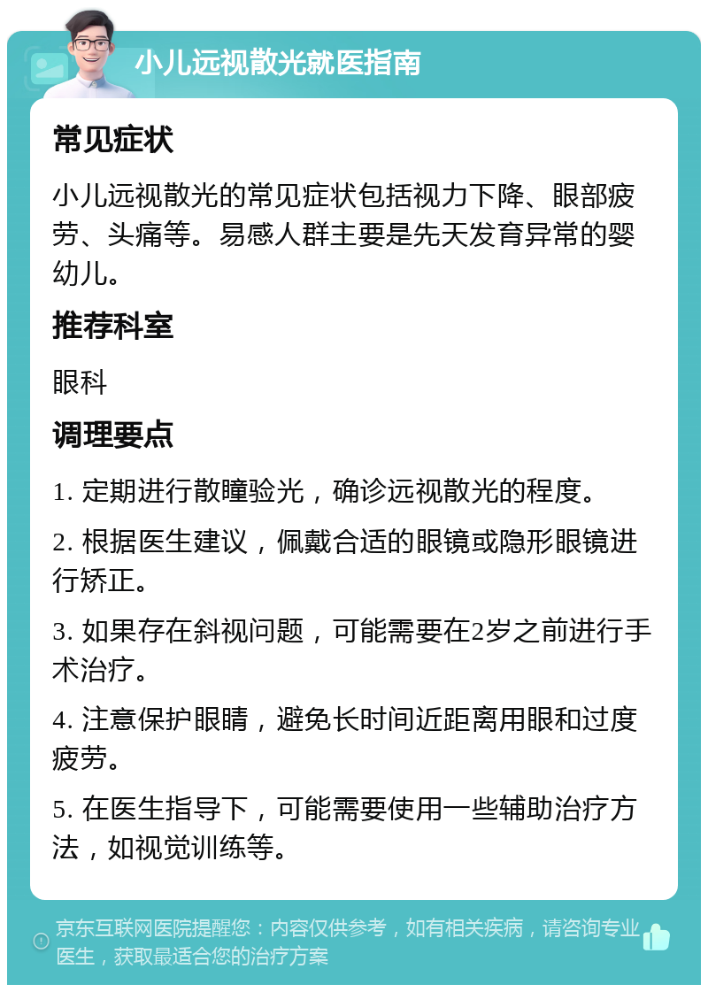 小儿远视散光就医指南 常见症状 小儿远视散光的常见症状包括视力下降、眼部疲劳、头痛等。易感人群主要是先天发育异常的婴幼儿。 推荐科室 眼科 调理要点 1. 定期进行散瞳验光，确诊远视散光的程度。 2. 根据医生建议，佩戴合适的眼镜或隐形眼镜进行矫正。 3. 如果存在斜视问题，可能需要在2岁之前进行手术治疗。 4. 注意保护眼睛，避免长时间近距离用眼和过度疲劳。 5. 在医生指导下，可能需要使用一些辅助治疗方法，如视觉训练等。