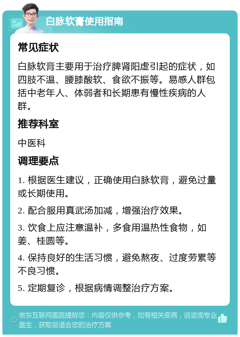 白脉软膏使用指南 常见症状 白脉软膏主要用于治疗脾肾阳虚引起的症状，如四肢不温、腰膝酸软、食欲不振等。易感人群包括中老年人、体弱者和长期患有慢性疾病的人群。 推荐科室 中医科 调理要点 1. 根据医生建议，正确使用白脉软膏，避免过量或长期使用。 2. 配合服用真武汤加减，增强治疗效果。 3. 饮食上应注意温补，多食用温热性食物，如姜、桂圆等。 4. 保持良好的生活习惯，避免熬夜、过度劳累等不良习惯。 5. 定期复诊，根据病情调整治疗方案。