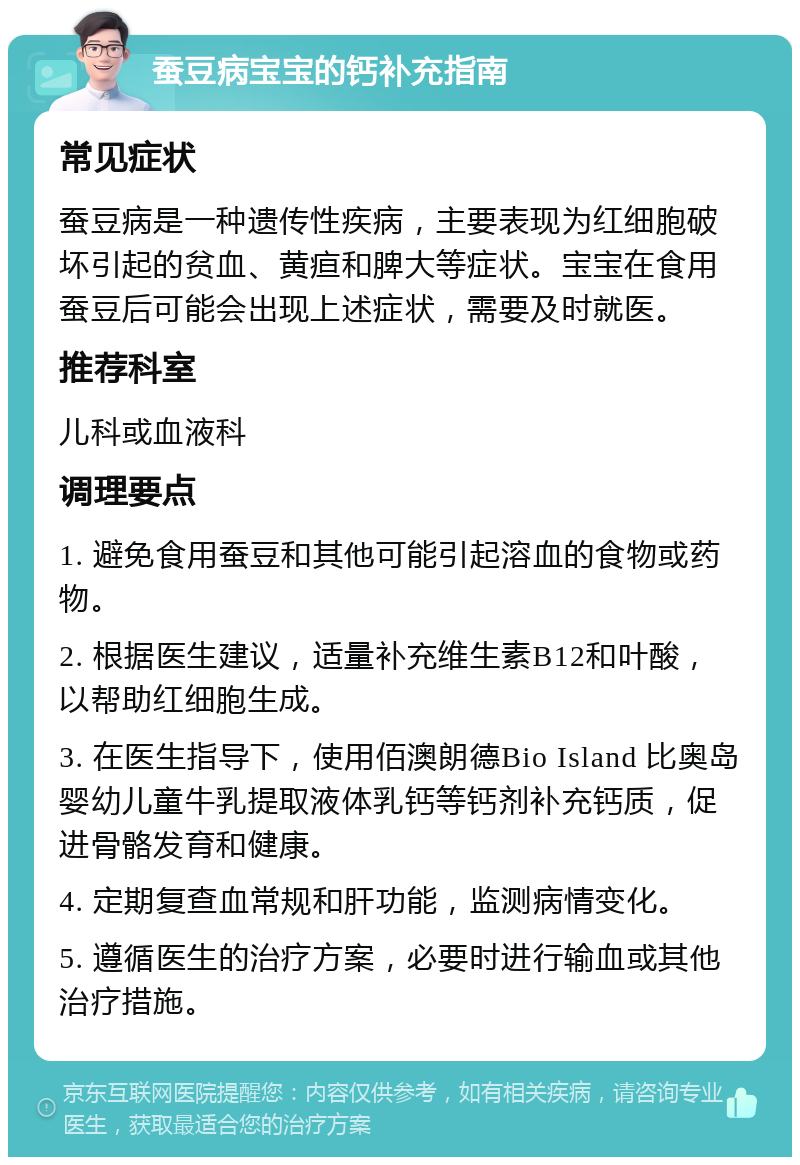 蚕豆病宝宝的钙补充指南 常见症状 蚕豆病是一种遗传性疾病，主要表现为红细胞破坏引起的贫血、黄疸和脾大等症状。宝宝在食用蚕豆后可能会出现上述症状，需要及时就医。 推荐科室 儿科或血液科 调理要点 1. 避免食用蚕豆和其他可能引起溶血的食物或药物。 2. 根据医生建议，适量补充维生素B12和叶酸，以帮助红细胞生成。 3. 在医生指导下，使用佰澳朗德Bio Island 比奥岛 婴幼儿童牛乳提取液体乳钙等钙剂补充钙质，促进骨骼发育和健康。 4. 定期复查血常规和肝功能，监测病情变化。 5. 遵循医生的治疗方案，必要时进行输血或其他治疗措施。