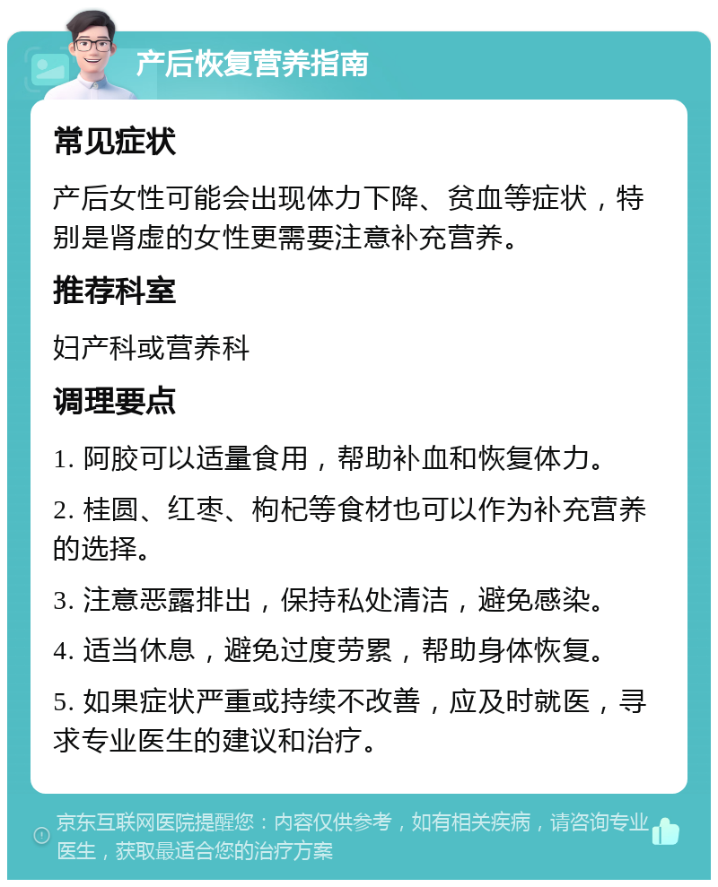 产后恢复营养指南 常见症状 产后女性可能会出现体力下降、贫血等症状，特别是肾虚的女性更需要注意补充营养。 推荐科室 妇产科或营养科 调理要点 1. 阿胶可以适量食用，帮助补血和恢复体力。 2. 桂圆、红枣、枸杞等食材也可以作为补充营养的选择。 3. 注意恶露排出，保持私处清洁，避免感染。 4. 适当休息，避免过度劳累，帮助身体恢复。 5. 如果症状严重或持续不改善，应及时就医，寻求专业医生的建议和治疗。